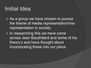 Initial Idea
 As a group we have chosen to pursue
  the theme of media representation/mis-
  representation in society.
 In researching this we have come
  across Jean Baudrillard and some of his
  theory’s and have thought about
  incorporating these into our piece.
 