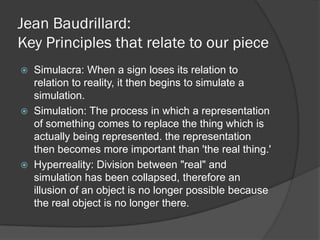 Jean Baudrillard:
Key Principles that relate to our piece
   Simulacra: When a sign loses its relation to
    relation to reality, it then begins to simulate a
    simulation.
   Simulation: The process in which a representation
    of something comes to replace the thing which is
    actually being represented. the representation
    then becomes more important than 'the real thing.'
   Hyperreality: Division between "real" and
    simulation has been collapsed, therefore an
    illusion of an object is no longer possible because
    the real object is no longer there.
 