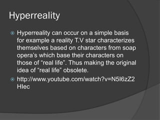 Hyperreality
 Hyperreality can occur on a simple basis
  for example a reality T.V star characterizes
  themselves based on characters from soap
  opera’s which base their characters on
  those of “real life”. Thus making the original
  idea of “real life” obsolete.
 http://www.youtube.com/watch?v=N5I6zZ2
  HIec
 