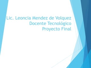 Lic. Leoncia Mendez de Volquez
Docente Tecnológico
Proyecto Final
 