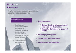 Póliza Simplifica
• Diseñada para
aportar tranquilidad
en cuestión de
minutos a pequeñas
compañías que
tienen que hacer
frente a la morosidad
de sus clientes.
• Máxima sencillez
administrativa.
Amplia gama de productos que cubren
todas las necesidades de las
empresas
Productos
Dos coberturas:
Básica: desde el primer momento
sin necesidad de clasificar
Mejorada; Solicitando el grade del
cliente
Prima fija y sin ajustes
Tarifa plana de clasificación
Póliza sin carga de Gestión
 