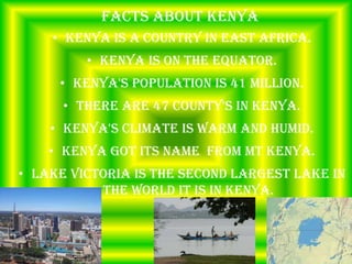 Facts about Kenya
    • Kenya is a country in east Africa.
         • Kenya is on the equator.
     • Kenya's population is 41 million.
      • There are 47 county's in Kenya.
    • Kenya's climate is warm and humid.
    • Kenya got its name from MT Kenya.
• Lake Victoria is the second largest lake in
           the world it is in Kenya.
 