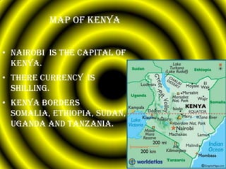 Map of Kenya


• Nairobi is the capital of
  Kenya.
• There currency is
  shilling.
• Kenya borders
  Somalia, Ethiopia, Sudan,
  Uganda and Tanzania.
 