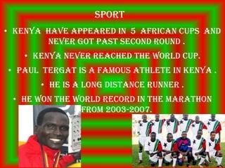 Sport
• Kenya have appeared in 5 African cups and
        never got past second round .
    • Kenya never reached the world cup.
• Paul tergat is a famous athlete in Kenya .
       • He is a long distance runner .
 • He won the world record in the marathon
               from 2003-2007.
 