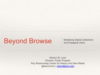 Beyond Browse Mobilizing Digital Collections 
and Engaging Users 
Sharon M. Leon 
Director, Public Projects 
Roy Rosenzweig Center for History and New Media 
@sleonchnm | sleon@gmu.edu 
 
