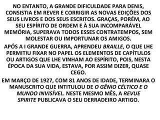 NO ENTANTO, A GRANDE DIFICULDADE PARA DENIS,
 CONSISTIA EM REVER E CORRIGIR AS NOVAS EDIÇÕES DOS
  SEUS LIVROS E DOS SEUS ESCRITOS. GRAÇAS, PORÉM, AO
      SEU ESPÍRITO DE ORDEM E À SUA INCOMPARÁVEL
 MEMÓRIA, SUPERAVA TODOS ESSES CONTRATEMPOS, SEM
          MOLESTAR OU IMPORTUNAR OS AMIGOS.
 APÓS A I GRANDE GUERRA, APRENDEU BRAILLE, O QUE LHE
  PERMITIU FIXAR NO PAPEL OS ELEMENTOS DE CAPÍTULOS
  OU ARTIGOS QUE LHE VINHAM AO ESPÍRITO, POIS, NESTA
   ÉPOCA DA SUA VIDA, ESTAVA, POR ASSIM DIZER, QUASE
                          CEGO.
EM MARÇO DE 1927, COM 81 ANOS DE IDADE, TERMINARA O
   MANUSCRITO QUE INTITULOU DE O GÊNIO CÉLTICO E O
      MUNDO INVISÍVEL. NESTE MESMO MÊS, A REVUE
       SPIRITE PUBLICAVA O SEU DERRADEIRO ARTIGO.
 