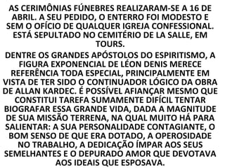AS CERIMÔNIAS FÚNEBRES REALIZARAM-SE A 16 DE
   ABRIL. A SEU PEDIDO, O ENTERRO FOI MODESTO E
 SEM O OFÍCIO DE QUALQUER IGREJA CONFESSIONAL.
   ESTÁ SEPULTADO NO CEMITÉRIO DE LA SALLE, EM
                       TOURS.
DENTRE OS GRANDES APÓSTOLOS DO ESPIRITISMO, A
     FIGURA EXPONENCIAL DE LÉON DENIS MERECE
  REFERÊNCIA TODA ESPECIAL, PRINCIPALMENTE EM
VISTA DE TER SIDO O CONTINUADOR LÓGICO DA OBRA
DE ALLAN KARDEC. É POSSÍVEL AFIANÇAR MESMO QUE
    CONSTITUI TAREFA SUMAMENTE DIFÍCIL TENTAR
BIOGRAFAR ESSA GRANDE VIDA, DADA A MAGNITUDE
 DE SUA MISSÃO TERRENA, NA QUAL MUITO HÁ PARA
SALIENTAR: A SUA PERSONALIDADE CONTAGIANTE, O
  BOM SENSO DE QUE ERA DOTADO, A OPEROSIDADE
     NO TRABALHO, A DEDICAÇÃO ÍMPAR AOS SEUS
SEMELHANTES E O DEPURADO AMOR QUE DEVOTAVA
              AOS IDEAIS QUE ESPOSAVA.
 