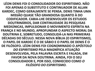 LÉON DENIS FOI O CONSOLIDADOR DO ESPIRITISMO. NÃO
   FOI APENAS O SUBSTITUTO E CONTINUADOR DE ALLAN
 KARDEC, COMO GERALMENTE SE PENSA. DENIS TINHA UMA
      MISSÃO QUASE TÃO GRANDIOSA QUANTO À DO
    CODIFICADOR. CABIA-LHE DESENVOLVER OS ESTUDOS
     DOUTRINÁRIOS, DAR CONTINUIDADE ÀS PESQUISAS
  MEDIÚNICAS, IMPULSIONAR O MOVIMENTO ESPÍRITA NA
FRANÇA E NO MUNDO, APROFUNDAR O ASPECTO MORAL DA
 DOUTRINA E, SOBRETUDO, CONSOLIDÁ-LA NAS PRIMEIRAS
DÉCADAS DO SÉCULO. NESSA NOVA BÍBLIA (O ESPIRITISMO),
  O PAPEL DE KARDEC É O DE SÁBIO E O PAPEL DE DENIS É O
DE FILÓSOFO. LÉON DENIS FOI COGNOMINADO O APÓSTOLO
        DO ESPIRITISMO PELA MAGNÍFICA ATUAÇÃO
   DESENVOLVIDA, PELA PALAVRA ESCRITA E FALADA, EM
       FAVOR DA NOVA DOUTRINA. AINDA, FOI O SEU
     CONSOLIDADOR E, POR ISSO, CONHECIDO COMO O
               FILÓSOFO DO ESPIRITISMO.
 