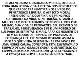 DE ACENTUADAS QUALIDADES MORAIS, DEDICOU
TODA UMA LONGA VIDA À DEFESA DOS POSTULADOS
      QUE KARDEC TRANSMITIRA NOS LIVROS DO
      PENTATEUCO ESPÍRITA. O ASPECTO MORAL
      (RELIGIOSO) DA DOUTRINA, OS PRINCÍPIOS
    SUPERIORES DA VIDA, A INSTRUÇÃO, A FAMÍLIA
 MERECERAM DELE CUIDADOS EXTREMOS E, POR ISSO
 MESMO, SUA VIDA DE PROVAÇÕES. SEU EXEMPLO DE
  TRABALHO, PERSEVERANÇA E FÉ É UM ROTEIRO DE
LUZ PARA OS ESPÍRITAS, E MAIS, PARA OS HOMENS DE
     BEM DE TODOS OS TEMPOS. EM PALAVRAS DE
   CONFIANÇA E FÉ, ELE MESMO RESUMIU ASSIM A
   MISSÃO QUE VIERA DESEMPENHAR EM FAVOR DE
UMA NOBRE CAUSA: CONSAGREI ESTA EXISTÊNCIA AO
SERVIÇO DE UMA GRANDE CAUSA, O ESPIRITISMO OU
 ESPIRITUALISMO MODERNO, QUE SERÁ CERTAMENTE
    A CRENÇA UNIVERSAL, A RELIGIÃO DO FUTURO.
 