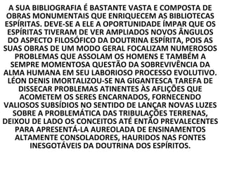 A SUA BIBLIOGRAFIA É BASTANTE VASTA E COMPOSTA DE
 OBRAS MONUMENTAIS QUE ENRIQUECEM AS BIBLIOTECAS
ESPÍRITAS. DEVE-SE A ELE A OPORTUNIDADE ÍMPAR QUE OS
 ESPÍRITAS TIVERAM DE VER AMPLIADOS NOVOS ÂNGULOS
 DO ASPECTO FILOSÓFICO DA DOUTRINA ESPÍRITA, POIS AS
SUAS OBRAS DE UM MODO GERAL FOCALIZAM NUMEROSOS
    PROBLEMAS QUE ASSOLAM OS HOMENS E TAMBÉM A
  SEMPRE MOMENTOSA QUESTÃO DA SOBREVIVÊNCIA DA
ALMA HUMANA EM SEU LABORIOSO PROCESSO EVOLUTIVO.
 LÉON DENIS IMORTALIZOU-SE NA GIGANTESCA TAREFA DE
     DISSECAR PROBLEMAS ATINENTES ÀS AFLIÇÕES QUE
     ACOMETEM OS SERES ENCARNADOS, FORNECENDO
VALIOSOS SUBSÍDIOS NO SENTIDO DE LANÇAR NOVAS LUZES
   SOBRE A PROBLEMÁTICA DAS TRIBULAÇÕES TERRENAS,
DEIXOU DE LADO OS CONCEITOS ATÉ ENTÃO PREVALECENTES
    PARA APRESENTÁ-LA AUREOLADA DE ENSINAMENTOS
    ALTAMENTE CONSOLADORES, HAURIDOS NAS FONTES
        INESGOTÁVEIS DA DOUTRINA DOS ESPÍRITOS.
 