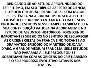 DEDICANDO-SE AO ESTUDO APROFUNDADO DO
 ESPIRITISMO, EM SEU TRÍPLICE ASPECTO DE CIÊNCIA,
  FILOSOFIA E RELIGIÃO, DEMOROU-SE COM MAIOR
   PERSISTÊNCIA NA ABORDAGEM DO SEU ASPECTO
  FILOSÓFICO. CONCOMITANTEMENTE COM OS SEUS
PROFUNDOS ESTUDOS NESSE CAMPO, TAMBÉM DEU A
 SUA CONTRIBUIÇÃO VALIOSA NA ABORDAGEM E NO
  ESTUDO DE ASSUNTOS HISTÓRICOS, FORNECENDO
IMPORTANTES SUBSÍDIOS NO SENTIDO DE ESCLARECER
  AS ORIGENS CELTAS DA FRANÇA E NO TOCANTE AO
    DRAMÁTICO EPISÓDIO DO MARTÍRIO DE JOANA
D'ARC, A GRANDE MÉDIUM FRANCESA. SEUS ESTUDOS
        NÃO PARARAM AÍ; ELE PREOCUPOU-SE
 SOBREMANEIRA COM AS ORIGENS DO CRISTIANISMO
     E O SEU PROCESSO EVOLUTIVO ATRAVÉS DOS
                     TEMPOS.
 