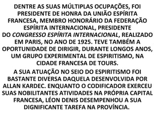 DENTRE AS SUAS MÚLTIPLAS OCUPAÇÕES, FOI
     PRESIDENTE DE HONRA DA UNIÃO ESPÍRITA
  FRANCESA, MEMBRO HONORÁRIO DA FEDERAÇÃO
       ESPÍRITA INTERNACIONAL, PRESIDENTE
DO CONGRESSO ESPÍRITA INTERNACIONAL, REALIZADO
    EM PARIS, NO ANO DE 1925. TEVE TAMBÉM A
OPORTUNIDADE DE DIRIGIR, DURANTE LONGOS ANOS,
   UM GRUPO EXPERIMENTAL DE ESPIRITISMO, NA
           CIDADE FRANCESA DE TOURS.
    A SUA ATUAÇÃO NO SEIO DO ESPIRITISMO FOI
  BASTANTE DIVERSA DAQUELA DESENVOLVIDA POR
ALLAN KARDEC. ENQUANTO O CODIFICADOR EXERCEU
SUAS NOBILITANTES ATIVIDADES NA PRÓPRIA CAPITAL
    FRANCESA, LÉON DENIS DESEMPENHOU A SUA
       DIGNIFICANTE TAREFA NA PROVÍNCIA.
 