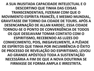 A SUA INUSITADA CAPACIDADE INTELECTUAL E O
         DESCORTINO QUE TINHA DAS COISAS
       TRANSCENDENTAIS, FIZERAM COM QUE O
MOVIMENTO ESPÍRITA FRANCÊS, E MESMO MUNDIAL,
GRAVITASSE EM TORNO DA CIDADE DE TOURS. APÓS A
  DESENCARNAÇÃO DE ALLAN KARDEC, ESSA CIDADE
 TORNOU-SE O PONTO DE CONVERGÊNCIA DE TODOS
    OS QUE DESEJAVAM TOMAR CONTATO COM O
        ESPIRITISMO, RECEBENDO AS LUZES DO
 CONHECIMENTO, POIS, INEGAVELMENTE, A PLÊIADE
DE ESPÍRITOS QUE TINHA POR INCUMBÊNCIA O ÊXITO
DE PROCESSO DE REVELAÇÃO DO ESPIRITISMO, LEVOU
    AO GRANDE APÓSTOLO TODA A SUSTENTAÇÃO
  NECESSÁRIA A FIM DE QUE A NOVA DOUTRINA SE
      FIRMASSE DE FORMA AMPLA E IRRESTRITA.
 