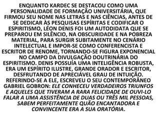 ENQUANTO KARDEC SE DESTACOU COMO UMA
    PERSONALIDADE DE FORMAÇÃO UNIVERSITÁRIA, QUE
 FIRMOU SEU NOME NAS LETRAS E NAS CIÊNCIAS, ANTES DE
     SE DEDICAR ÀS PESQUISAS ESPÍRITAS E CODIFICAR O
   ESPIRITISMO, LÉON DENIS FOI UM AUTODIDATA QUE SE
 PREPAROU EM SILÊNCIO, NA OBSCURIDADE E NA POBREZA
    MATERIAL, PARA SURGIR SUBITAMENTE NO CENÁRIO
     INTELECTUAL E IMPOR-SE COMO CONFERENCISTA E
ESCRITOR DE RENOME, TORNANDO-SE FIGURA EXPONENCIAL
        NO CAMPO DA DIVULGAÇÃO DOUTRINÁRIA DO
ESPIRITISMO. DENIS POSSUÍA UMA INTELIGÊNCIA ROBUSTA,
  ERA UM ESPÍRITO ILUSTRE, GRANDE ORADOR E ESCRITOR,
     DESFRUTANDO DE APRECIÁVEL GRAU DE INTUIÇÃO.
  REFERINDO-SE A ELE, ESCREVEU O SEU CONTEMPORÂNEO
 GABRIEL GOBRON: ELE CONHECEU VERDADEIROS TRIUNFOS
  E AQUELES QUE TIVERAM A RARA FELICIDADE DE OUVI-LO
 FALAR A UMA ASSISTÊNCIA DE DUAS OU TRÊS MIL PESSOAS,
       SABEM PERFEITAMENTE QUÃO ENCANTADORA E
            CONVINCENTE ERA A SUA ORATÓRIA.
 
