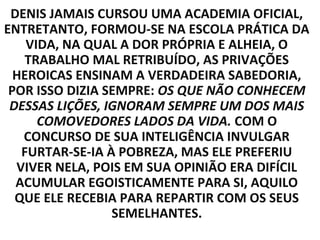 DENIS JAMAIS CURSOU UMA ACADEMIA OFICIAL,
ENTRETANTO, FORMOU-SE NA ESCOLA PRÁTICA DA
    VIDA, NA QUAL A DOR PRÓPRIA E ALHEIA, O
   TRABALHO MAL RETRIBUÍDO, AS PRIVAÇÕES
  HEROICAS ENSINAM A VERDADEIRA SABEDORIA,
 POR ISSO DIZIA SEMPRE: OS QUE NÃO CONHECEM
 DESSAS LIÇÕES, IGNORAM SEMPRE UM DOS MAIS
      COMOVEDORES LADOS DA VIDA. COM O
   CONCURSO DE SUA INTELIGÊNCIA INVULGAR
   FURTAR-SE-IA À POBREZA, MAS ELE PREFERIU
  VIVER NELA, POIS EM SUA OPINIÃO ERA DIFÍCIL
  ACUMULAR EGOISTICAMENTE PARA SI, AQUILO
  QUE ELE RECEBIA PARA REPARTIR COM OS SEUS
                 SEMELHANTES.
 