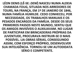 LÉON DENIS (LÊ-SE: DENÍ) NASCEU NUMA ALDEIA
 CHAMADA FOUG, SITUADA NOS ARREDORES DE
 TOURS, NA FRANÇA, EM 1º DE JANEIRO DE 1846,
NUMA FAMÍLIA HUMILDE. CEDO CONHECEU, POR
   NECESSIDADE, OS TRABALHOS MANUAIS E OS
PESADOS ENCARGOS DA FAMÍLIA. DESDE OS SEUS
 PRIMEIROS PASSOS NESTE MUNDO, SENTIU QUE
OS AMIGOS INVISÍVEIS O AUXILIAVAM. NO LUGAR
 DE PARTICIPAR EM BRINCADEIRAS PRÓPRIAS DA
  JUVENTUDE, PROCURAVA INSTRUIR-SE O MAIS
   POSSÍVEL. LIA OBRAS SÉRIAS, CONSEGUINDO
 ASSIM, COM ESFORÇO PRÓPRIO, DESENVOLVER
SUA INTELIGÊNCIA. TORNOU-SE UM AUTODIDATA
              SÉRIO E COMPETENTE.
 