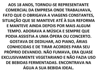 AOS 18 ANOS, TORNOU-SE REPRESENTANTE
   COMERCIAL DA EMPRESA ONDE TRABALHAVA,
 FATO QUE O OBRIGAVA A VIAGENS CONSTANTES,
SITUAÇÃO QUE SE MANTEVE ATÉ À SUA REFORMA
   E MANTEVE AINDA DEPOIS POR MAIS ALGUM
    TEMPO. ADORAVA A MÚSICA E SEMPRE QUE
   PODIA ASSISTIA A UMA ÓPERA OU CONCERTO.
     GOSTAVA DE DEDILHAR, AO PIANO, ÁRIAS
    CONHECIDAS E DE TIRAR ACORDES PARA SEU
  PRÓPRIO DEVANEIO. NÃO FUMAVA, ERA QUASE
EXCLUSIVAMENTE VEGETARIANO E NÃO FAZIA USO
   DE BEBIDAS FERMENTADAS. ENCONTRAVA NA
           ÁGUA A SUA BEBIDA IDEAL.
 