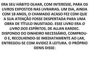 ERA SEU HÁBITO OLHAR, COM INTERESSE, PARA OS
LIVROS EXPOSTOS NAS LIVRARIAS. UM DIA, AINDA
COM 18 ANOS, O CHAMADO ACASO FEZ COM QUE
 A SUA ATENÇÃO FOSSE DESPERTADA PARA UMA
  OBRA DE TÍTULO INUSITADO. ESSE LIVRO ERA O
     LIVRO DOS ESPÍRITOS, DE ALLAN KARDEC.
DISPONDO DO DINHEIRO NECESSÁRIO, COMPROU-
  O E, RECOLHENDO-SE IMEDIATAMENTE AO LAR,
ENTREGOU-SE COM AVIDEZ À LEITURA. O PRÓPRIO
                  DENIS DISSE:
 