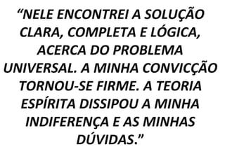 “NELE ENCONTREI A SOLUÇÃO
  CLARA, COMPLETA E LÓGICA,
     ACERCA DO PROBLEMA
UNIVERSAL. A MINHA CONVICÇÃO
  TORNOU-SE FIRME. A TEORIA
  ESPÍRITA DISSIPOU A MINHA
   INDIFERENÇA E AS MINHAS
          DÚVIDAS.”
 