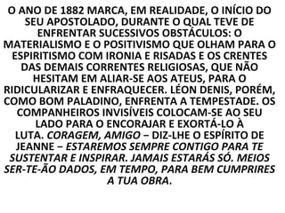 O ANO DE 1882 MARCA, EM REALIDADE, O INÍCIO DO
     SEU APOSTOLADO, DURANTE O QUAL TEVE DE
       ENFRENTAR SUCESSIVOS OBSTÁCULOS: O
MATERIALISMO E O POSITIVISMO QUE OLHAM PARA O
  ESPIRITISMO COM IRONIA E RISADAS E OS CRENTES
    DAS DEMAIS CORRENTES RELIGIOSAS, QUE NÃO
      HESITAM EM ALIAR-SE AOS ATEUS, PARA O
RIDICULARIZAR E ENFRAQUECER. LÉON DENIS, PORÉM,
COMO BOM PALADINO, ENFRENTA A TEMPESTADE. OS
   COMPANHEIROS INVISÍVEIS COLOCAM-SE AO SEU
       LADO PARA O ENCORAJAR E EXORTÁ-LO À
   LUTA. CORAGEM, AMIGO − DIZ-LHE O ESPÍRITO DE
   JEANNE − ESTAREMOS SEMPRE CONTIGO PARA TE
 SUSTENTAR E INSPIRAR. JAMAIS ESTARÁS SÓ. MEIOS
SER-TE-ÃO DADOS, EM TEMPO, PARA BEM CUMPRIRES
                   A TUA OBRA.
 