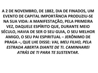 A 2 DE NOVEMBRO, DE 1882, DIA DE FINADOS, UM
 EVENTO DE CAPITAL IMPORTÂNCIA PRODUZIU-SE
 NA SUA VIDA: A MANIFESTAÇÃO, PELA PRIMEIRA
   VEZ, DAQUELE ESPÍRITO QUE, DURANTE MEIO
SÉCULO, HAVIA DE SER O SEU GUIA, O SEU MELHOR
  AMIGO, O SEU PAI ESPIRITUAL − JERÔNIMO DE
  PRAGA −, QUE LHE DISSE: VAI, MEU FILHO, PELA
   ESTRADA ABERTA DIANTE DE TI. CAMINHAREI
         ATRÁS DE TI PARA TE SUSTENTAR.
 