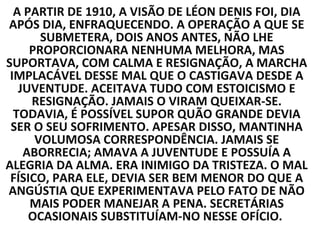 A PARTIR DE 1910, A VISÃO DE LÉON DENIS FOI, DIA
APÓS DIA, ENFRAQUECENDO. A OPERAÇÃO A QUE SE
       SUBMETERA, DOIS ANOS ANTES, NÃO LHE
     PROPORCIONARA NENHUMA MELHORA, MAS
SUPORTAVA, COM CALMA E RESIGNAÇÃO, A MARCHA
 IMPLACÁVEL DESSE MAL QUE O CASTIGAVA DESDE A
   JUVENTUDE. ACEITAVA TUDO COM ESTOICISMO E
     RESIGNAÇÃO. JAMAIS O VIRAM QUEIXAR-SE.
  TODAVIA, É POSSÍVEL SUPOR QUÃO GRANDE DEVIA
 SER O SEU SOFRIMENTO. APESAR DISSO, MANTINHA
      VOLUMOSA CORRESPONDÊNCIA. JAMAIS SE
    ABORRECIA; AMAVA A JUVENTUDE E POSSUÍA A
ALEGRIA DA ALMA. ERA INIMIGO DA TRISTEZA. O MAL
 FÍSICO, PARA ELE, DEVIA SER BEM MENOR DO QUE A
ANGÚSTIA QUE EXPERIMENTAVA PELO FATO DE NÃO
     MAIS PODER MANEJAR A PENA. SECRETÁRIAS
     OCASIONAIS SUBSTITUÍAM-NO NESSE OFÍCIO.
 