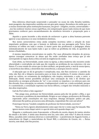 10
Léon Denis – O Problema do Ser, do Destino e da Dor
Introdução
Uma dolorosa observação surpreende o pensador no ocaso da vida. Resulta também,
mais pungente, das impressões sentidas em seu giro pelo espaço. Reconhece ele então que, se
o ensino ministrado pelas instituições humanas, em geral – religiões, escolas, universidades –
, nos faz conhecer muitas coisas supérfluas, em compensação quase nada ensina do que mais
precisamos conhecer para encaminhamento da existência terrestre e preparação para o
Além.
Aqueles a quem incumbe a alta missão de esclarecer e guiar a alma humana parecem
ignorar a sua natureza e os seus verdadeiros destinos.
Nos meios universitários reina ainda completa incerteza sobre a solução do mais
importante problema com que o homem se defronta em sua passagem pela Terra. Essa
incerteza se reflete em todo o ensino. A maior parte dos professores e pedagogos afasta
sistematicamente de suas lições tudo o que se refere ao problema da vida, às questões de
termo e finalidade...
A mesma impotência encontramos no padre. Por suas afirmações despidas de provas,
apenas consegue comunicar às almas que lhe estão confiadas uma crença que já não
corresponde às regras duma crítica sã nem às exigências da razão.
Com efeito, na Universidade, assim como na Igreja, a alma moderna não encontra senão
obscuridade e contradição em tudo que diz respeito ao problema de sua natureza e de seu
futuro. É a esse estado de coisas que se deve atribuir, em grande parte, o mal de nossa época,
a incoerência das idéias, a desordem das consciências, a anarquia moral e social.
A educação que se dá às gerações é complicada; mas, não lhes esclarece o caminho da
vida; não lhes dá a têmpera necessária para as lutas da existência. O ensino clássico pode
guiar no cultivo, no ornamento da inteligência; não inspira, entretanto, a ação, o amor, a
dedicação. Ainda menos possibilita alcançar uma concepção da vida e do destino que
desenvolva as energias profundas do “eu” e nos oriente os impulsos e os esforços para um
fim elevado. Essa concepção, no entanto, é indispensável a todo ser, a toda sociedade, porque
é o sustentáculo, a consolação suprema nas horas difíceis, a origem das virtudes másculas e
das altas inspirações.
Carl du Prel refere o fato seguinte:1
“Um amigo meu, professor da Universidade, passou pela dor de perder a filha, o que
lhe reavivou o problema da imortalidade. Dirigiu-se aos colegas, professores de Filosofia,
esperando achar consolações em suas respostas. Amarga decepção: pedira um pão,
ofereciam-lhe pedras; procurava uma afirmação, respondiam-lhe com um talvez!”
Francisque Sarcey,2 modelo completo do professor da Universidade, escrevia:3
“Estou na Terra. Ignoro absolutamente como aqui vim ter e como aqui fui lançado. Não
ignoro menos como daqui sairei e o que de mim será quando daqui sair.”
Ninguém o confessaria mais francamente: a filosofia da escola, depois de tantos séculos
de estudo e de labor, é ainda uma doutrina sem luz, sem calor, sem vida.4 A alma de nossos
filhos, sacudida entre sistemas diversos e contraditórios – o positivismo de Auguste Comte, o
naturalismo de Hegel, o materialismo de Stuart Mill, o ecletismo de Cousin, etc. –, flutua
incerta, sem ideal, sem fim preciso.
 