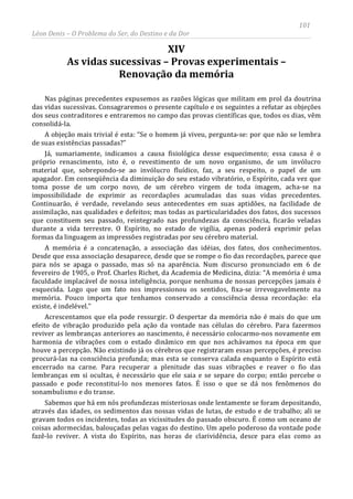 101
Léon Denis – O Problema do Ser, do Destino e da Dor
XIV
As vidas sucessivas – Provas experimentais –
Renovação da memória
Nas páginas precedentes expusemos as razões lógicas que militam em prol da doutrina
das vidas sucessivas. Consagraremos o presente capítulo e os seguintes a refutar as objeções
dos seus contraditores e entraremos no campo das provas científicas que, todos os dias, vêm
consolidá-la.
A objeção mais trivial é esta: “Se o homem já viveu, pergunta-se: por que não se lembra
de suas existências passadas?”
Já, sumariamente, indicamos a causa fisiológica desse esquecimento; essa causa é o
próprio renascimento, isto é, o revestimento de um novo organismo, de um invólucro
material que, sobrepondo-se ao invólucro fluídico, faz, a seu respeito, o papel de um
apagador. Em conseqüência da diminuição do seu estado vibratório, o Espírito, cada vez que
toma posse de um corpo novo, de um cérebro virgem de toda imagem, acha-se na
impossibilidade de exprimir as recordações acumuladas das suas vidas precedentes.
Continuarão, é verdade, revelando seus antecedentes em suas aptidões, na facilidade de
assimilação, nas qualidades e defeitos; mas todas as particularidades dos fatos, dos sucessos
que constituem seu passado, reintegrado nas profundezas da consciência, ficarão veladas
durante a vida terrestre. O Espírito, no estado de vigília, apenas poderá exprimir pelas
formas da linguagem as impressões registradas por seu cérebro material.
A memória é a concatenação, a associação das idéias, dos fatos, dos conhecimentos.
Desde que essa associação desaparece, desde que se rompe o fio das recordações, parece que
para nós se apaga o passado, mas só na aparência. Num discurso pronunciado em 6 de
fevereiro de 1905, o Prof. Charles Richet, da Academia de Medicina, dizia: “A memória é uma
faculdade implacável de nossa inteligência, porque nenhuma de nossas percepções jamais é
esquecida. Logo que um fato nos impressionou os sentidos, fixa-se irrevogavelmente na
memória. Pouco importa que tenhamos conservado a consciência dessa recordação: ela
existe, é indelével.”
Acrescentamos que ela pode ressurgir. O despertar da memória não é mais do que um
efeito de vibração produzido pela ação da vontade nas células do cérebro. Para fazermos
reviver as lembranças anteriores ao nascimento, é necessário colocarmo-nos novamente em
harmonia de vibrações com o estado dinâmico em que nos achávamos na época em que
houve a percepção. Não existindo já os cérebros que registraram essas percepções, é preciso
procurá-las na consciência profunda; mas esta se conserva calada enquanto o Espírito está
encerrado na carne. Para recuperar a plenitude das suas vibrações e reaver o fio das
lembranças em si ocultas, é necessário que ele saia e se separe do corpo; então percebe o
passado e pode reconstituí-lo nos menores fatos. É isso o que se dá nos fenômenos do
sonambulismo e do transe.
Sabemos que há em nós profundezas misteriosas onde lentamente se foram depositando,
através das idades, os sedimentos das nossas vidas de lutas, de estudo e de trabalho; ali se
gravam todos os incidentes, todas as vicissitudes do passado obscuro. É como um oceano de
coisas adormecidas, balouçadas pelas vagas do destino. Um apelo poderoso da vontade pode
fazê-lo reviver. A vista do Espírito, nas horas de clarividência, desce para elas como as
 