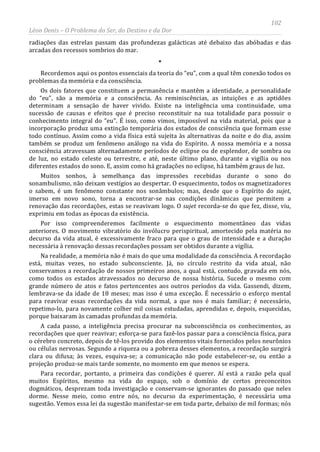 102
Léon Denis – O Problema do Ser, do Destino e da Dor
radiações das estrelas passam das profundezas galácticas até debaixo das abóbadas e das
arcadas dos recessos sombrios do mar.
*
Recordemos aqui os pontos essenciais da teoria do “eu”, com a qual têm conexão todos os
problemas da memória e da consciência.
Os dois fatores que constituem a permanência e mantêm a identidade, a personalidade
do “eu”, são a memória e a consciência. As reminiscências, as intuições e as aptidões
determinam a sensação de haver vivido. Existe na inteligência uma continuidade, uma
sucessão de causas e efeitos que é preciso reconstituir na sua totalidade para possuir o
conhecimento integral do “eu”. É isso, como vimos, impossível na vida material, pois que a
incorporação produz uma extinção temporária dos estados de consciência que formam esse
todo contínuo. Assim como a vida física está sujeita às alternativas da noite e do dia, assim
também se produz um fenômeno análogo na vida do Espírito. A nossa memória e a nossa
consciência atravessam alternadamente períodos de eclipse ou de esplendor, de sombra ou
de luz, no estado celeste ou terrestre, e até, neste último plano, durante a vigília ou nos
diferentes estados do sono. E, assim como há gradações no eclipse, há também graus de luz.
Muitos sonhos, à semelhança das impressões recebidas durante o sono do
sonambulismo, não deixam vestígios ao despertar. O esquecimento, todos os magnetizadores
o sabem, é um fenômeno constante nos sonâmbulos; mas, desde que o Espírito do sujet,
imerso em novo sono, torna a encontrar-se nas condições dinâmicas que permitem a
renovação das recordações, estas se reavivam logo. O sujet recorda-se do que fez, disse, viu,
exprimiu em todas as épocas da existência.
Por isso compreenderemos facilmente o esquecimento momentâneo das vidas
anteriores. O movimento vibratório do invólucro perispiritual, amortecido pela matéria no
decurso da vida atual, é excessivamente fraco para que o grau de intensidade e a duração
necessária à renovação dessas recordações possam ser obtidos durante a vigília.
Na realidade, a memória não é mais do que uma modalidade da consciência. A recordação
está, muitas vezes, no estado subconsciente. Já, no círculo restrito da vida atual, não
conservamos a recordação de nossos primeiros anos, a qual está, contudo, gravada em nós,
como todos os estados atravessados no decurso de nossa história. Sucede o mesmo com
grande número de atos e fatos pertencentes aos outros períodos da vida. Gassendi, dizem,
lembrava-se da idade de 18 meses; mas isso é uma exceção. É necessário o esforço mental
para reavivar essas recordações da vida normal, a que nos é mais familiar; é necessário,
repetimo-lo, para novamente colher mil coisas estudadas, aprendidas e, depois, esquecidas,
porque baixaram às camadas profundas da memória.
A cada passo, a inteligência precisa procurar na subconsciência os conhecimentos, as
recordações que quer reavivar; esforça-se para fazê-los passar para a consciência física, para
o cérebro concreto, depois de tê-los provido dos elementos vitais fornecidos pelos neurônios
ou células nervosas. Segundo a riqueza ou a pobreza desses elementos, a recordação surgirá
clara ou difusa; às vezes, esquiva-se; a comunicação não pode estabelecer-se, ou então a
projeção produz-se mais tarde somente, no momento em que menos se espera.
Para recordar, portanto, a primeira das condições é querer. Aí está a razão pela qual
muitos Espíritos, mesmo na vida do espaço, sob o domínio de certos preconceitos
dogmáticos, desprezam toda investigação e conservam-se ignorantes do passado que neles
dorme. Nesse meio, como entre nós, no decurso da experimentação, é necessária uma
sugestão. Vemos essa lei da sugestão manifestar-se em toda parte, debaixo de mil formas; nós
 