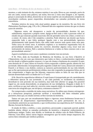 103
Léon Denis – O Problema do Ser, do Destino e da Dor
mesmos, a cada instante do dia, estamos sujeitos à sua ação. Eleva-se, por exemplo, perto de
nós um canto, ressoa uma palavra, um nome, fere-nos a vista uma imagem e, de repente,
graças à associação de idéias, desenrola-se em nosso espírito um encadeamento completo de
recordações confusas, quase esquecidas, dissimuladas nas camadas profundas da nossa
consciência.
Períodos inteiros da nossa vida atual podem apagar-se da memória. No seu livro Lés
Phénomènes Psychiques, pág. 170, o Dr. J. Maxwell fala nos seguintes termos do que se chama
casos de amnésia:
“Algumas vezes, até desaparece a noção da personalidade; doentes há que,
subitamente, esquecem o próprio nome. Apaga-se-lhes toda a vida e parecem voltar ao
estado em que estavam quando nasceram; têm de aprender outra vez a falar, a vestir-se e
a comer. Às vezes, não é tão completa a amnésia. Pude observar um doente que havia
esquecido tudo o que tinha qualquer ligação com a sua personalidade; ignorava
absolutamente tudo quanto fizera, não sabia onde nascera nem quem eram seus pais.
Tinha cerca de trinta anos. A memória orgânica e as memórias organizadas fora da
personalidade subsistiam; podia ler, escrever, desenhar alguma coisa, tocar mal um
instrumento de música. Nele a amnésia limitava-se a todos os fatos conexos com a sua
personalidade anterior.”
A guerra multiplicou esses casos e pudemos constatar isso nos jornais.
O Dr. Pitre, deão da Faculdade de Medicina de Bordéus, no seu livro L'Hystérie et
1'Hypnotisme, cita um caso que demonstra que todos os fatos e conhecimentos registrados
em nós desde a infância podem renascer; é o que ele chama o fenômeno de ecmnésia. O sujet,
uma donzela de 17 anos, falava só francês e havia esquecido o dialeto gascão, idioma da sua
juventude. Adormecida e transportada pela sugestão à idade de 5 anos, deixava de entender o
francês e só falava o seu dialeto; contava as menores particularidades de sua vida infantil,
que se lhe apresentavam perfeitamente nítidas, mas não respondia às perguntas feitas, por já
não compreender a língua que lhe falavam; esquecera todos os fatos de sua vida que se
haviam desenrolado entre as idades de 5 e 17 anos.
O Dr. Burot fez experiências idênticas. O sujet Joana é transportado por ele, mentalmente,
a diferentes épocas de sua juventude, e, em cada período, os incidentes da existência
desenham-se com precisão em sua memória, mas todo fato ulterior se apaga. Era possível
seguir-se, em escala descendente, os progressos de sua inteligência. Chegada à idade de 5
anos, verificou-se que mal sabia ler; escrevia como naquela idade, de maneira atrapalhada e
com erros de ortografia que, em tal época, costumava cometer.127
Foi comprovada a exatidão de todas essas narrativas. Os sábios que citamos entregaram-
se a minuciosas pesquisas; puderam verificar a veracidade dos fatos relatados pelos
pacientes, fatos que, no estado normal, se lhes varriam da memória.
Vamos ver que, por um encadeamento lógico e rigoroso, esses fenômenos levam-nos à
possibilidade de despertarmos experimentalmente, na parte permanente do ser, as
recordações anteriores ao nascimento, o que verificaremos nas experiências de F. Colavida, E.
Marata, Coronel de Rochas, etc.
O estado de febre, o delírio, o sono anestésico, provocando a separação parcial, podem
também abalar, dilatar as camadas profundas da memória e despertar conhecimentos e
lembranças antigas. Todos, sem dúvida, se lembram do célebre caso de Ninfa Filiberto, de
Palermo. Com febre, falava várias línguas estrangeiras que há muito tempo esquecera. Eis
outros fatos relatados por médicos práticos.
 