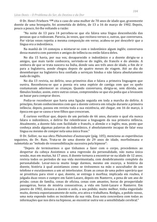 104
Léon Denis – O Problema do Ser, do Destino e da Dor
O Dr. Henri Frieborn 128 cita o caso de uma mulher de 70 anos de idade que, gravemente
doente de uma bronquite, foi acometida de delírio, de 13 a 16 de março de 1902. Depois,
pouco a pouco, foi-lhe voltando a razão:
“Na noite de 13 para 14 percebeu-se que ela falava uma língua desconhecida das
pessoas que a rodeavam. Parecia, às vezes, que recitava versos e, outras, que conversava.
Por várias vezes repetiu a mesma composição em verso; acabou-se por descobrir que a
língua era a indostânica.
Na manhã de 14 começou a misturar-se com o indostânico algum inglês; conversava
dessa maneira com parentes e amigos de infância ou então falava deles.
No dia 15 havia, por sua vez, desaparecido o indostânico e a doente dirigiu-se a
amigos, que mais tarde conhecera, servindo-se do inglês, do francês e do alemão. A
senhora de que se trata nascera na Índia, donde saiu aos três anos de idade, a fim de ir
para a Inglaterra, aonde chegou depois de quatro meses de viagem. Até ao dia do
desembarque na Inglaterra fora confiada a serviçais hindus e não falava absolutamente
nada do inglês.
No dia 13 revivia, no delírio, seus primeiros dias e falava a primeira linguagem que
ouvira. Reconheceu-se que a poesia era uma espécie de cantiga com que os ayahs
costumavam adormecer as crianças. Quando conversava, dirigia-se, sem dúvida, aos
fâmulos hindus; assim, entre outras coisas, compreendeu-se que ela pedia que a levassem
ao bazar para comprar doces.
Podia-se reconhecer que havia uma ligação seguida em toda a marcha do delírio. A
princípio, foram conhecimentos com que a doente estivera em relação durante a primeira
infância; depois, passou em revista toda a sua existência, até chegar, em 16 de março, à
época em que se casou e teve filhos que cresceram.
É curioso verificar que, depois de um período de 66 anos, durante o qual ela nunca
falara o indostânico, o delírio lhe relembrasse a linguagem da sua primeira infância.
Atualmente, a doente fala com facilidade o francês, o alemão e o inglês; mas, posto que
conheça ainda algumas palavras do indostânico, é absolutamente incapaz de falar essa
língua ou mesmo de compor nela uma única frase.”
O Dr. Sollier, na sua obra Phénomènes d'autoscopie (pág. 105), menciona as experiências
seguintes, do Dr. Bain. Trata-se de uma doente de 29 anos de idade, morfinômana e
submetida ao “método de ressensibilização sucessiva pela hipnose”:
“Depois de terminarmos o que tínhamos a fazer com o corpo, procedemos ao
despertar da cabeça Assistimos a uma regressão da personalidade, não numa única
sessão, mas em muitas, há 17 anos. A doente tornava a encontrar-se na idade de 12 anos;
revivia todos os períodos de sua vida movimentada, com desdobramento completo da
personalidade. Levar-nos-ia muito longe darmos, mesmo em escorço, a história da
doente, história à qual assistíamos como se tivéssemos na mão o auscultador de um
telefone e escutássemos a um só interlocutor. Eram as cenas de uma pobre operária que
se prostituiu para viver e que, doente, se entrega à morfina; implicada em roubos, é
julgada duas vezes e cumpre em Saint-Lazare, depois em Nanterre, a pena de um ano de
prisão; cenas de família, cenas de oficina, cenas com amantes, horas de prosperidade
passageiras, horas de miséria consecutivas, a vida em Saint-Lazare e Nanterre. Em
janeiro de 1902, deixava a doente o asilo, a seu pedido; muito melhor, tinha engordado
muito, dormia espontaneamente de noite, era ativa e trabalhava. Redigiu, a pedido nosso,
uma nota expondo todos os incidentes da sua vida. Essa nota concordava com todas as
informações que nos dera na hipnose, ao encontrar outra vez a sensibilidade cerebral.”
 