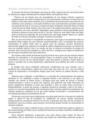 105
Léon Denis – O Problema do Ser, do Destino e da Dor
Os Annales des Sciences Psychiques, de março de 1906, registraram um caso interessante
de amnésia em vigília, referido pelo Dr. Gilbert-Ballet, do hospital de Paris.
“Trata-se de um doente que, em conseqüência de um choque violento, esquecera
completamente um trecho considerável de sua vida passada. Lembrava-se muito bem da
infância e dos fatos muito remotos, mas se produzira uma lacuna para uma parte da sua
existência mais próxima, e não podia lembrar-se dos acontecimentos passados durante
esse período da vida. É a isto que se chama amnésia retrógrada. O doente chama-se Dada
e tem 50 anos de idade, Desde o dia 4 até ao dia 7 de outubro precedente, operara-se em
sua memória um vácuo absoluto. Empregado como jardineiro numa propriedade perto
de Nevers, deixara os seus amos no dia 4, e no dia 7 achou-se, sem saber como, em Liège,
junto às portas da exposição. De que maneira fez essa longa viagem? Ignora-o e, apesar
de todos os esforços, não pôde conseguir a mínima recordação.”
Mas, eis que esse doente é mergulhado na hipnose e para logo se reconstituem todos os
incidentes dessa viagem em suas menores particularidades, com a recordação das pessoas
encontradas. O senhor Dada está na quarta crise de amnésia nervosa. Recorda-se,
adormecido, daquilo que esquecera no estado de vigília, simplesmente porque se encontra de
novo na condição anterior, isto é, no estado em que se achava no momento do ataque de
amnésia. Esse caso põe-nos também no rastro das leis e condições que regem os fenômenos
de renovação da memória das vidas anteriores.
Em resumo, todo estudo do homem terrestre fornece-nos a prova de que existem estados
distintos da consciência e da personalidade. Vimos, na primeira parte desta obra, que a
coexistência, em nós, de um “mental duplo”, cujas duas partes se juntam e fazem fusão na
morte, é atestada não só pelo hipnotismo experimental, mas também por toda a evolução
psíquica.
O simples fato dessa dualidade intelectual, considerada nas suas relações com o
problema das reencarnações, explica-nos como toda uma parte do “eu”, com seu imenso
cortejo de impressões e recordações antigas, pode ficar imersa na sombra durante a vida
atual.
Sabemos que a telepatia, a clarividência e a previsão dos acontecimentos são poderes
atinentes ao “eu” profundo e oculto. A sugestão facilita o seu exercício; é um apelo da
vontade, um convite às almas fracas e incapazes para que saiam do cárcere e tornem
temporariamente a entrar na posse das riquezas, das potências que nelas dormitam. Os
passes magnéticos desfazem os laços que prendem a alma ao corpo físico, provocam o
desprendimento. A partir daí começa a sugestão, pessoal ou estranha, a pôr-se em ação, a
exercer-se com mais intensidade. Esse movimento não é somente aplicável ao despertar dos
sentidos psíquicos; acabamos de ver que pode também reconstituir o encadeamento das
recordações gravadas nas profundezas do ser.
Parece que, em certos casos excepcionais, essa ação pode exercer-se mesmo no estado de
vigília. F. Myers 129 fala da faculdade do “subliminal” de evocar estados emocionais
desaparecidos da consciência normal e de reviver no passado. Esse fato, diz ele, encontra-se
freqüentes vezes nos artistas, cujas emoções revivescidas podem exceder em intensidade as
emoções originais.
O mesmo autor emite a opinião de que a teoria mais verossímil para explicar o gênio é a
das reminiscências de Platão, com a condição de baseá-las nos dados científicos estabelecidos
em nossos dias.130
Esses mesmos fenômenos reaparecem com outra forma numa ordem de fatos já
assinalados. São as impressões de pessoas que, depois de acidentadas, puderam escapar à
 