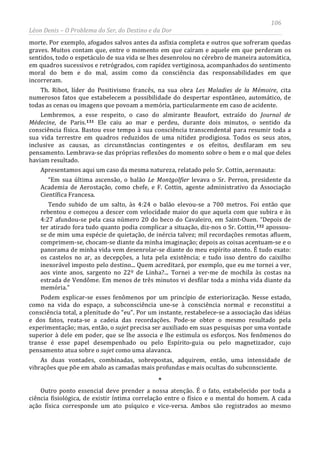 106
Léon Denis – O Problema do Ser, do Destino e da Dor
morte. Por exemplo, afogados salvos antes da asfixia completa e outros que sofreram quedas
graves. Muitos contam que, entre o momento em que caíram e aquele em que perderam os
sentidos, todo o espetáculo de sua vida se lhes desenrolou no cérebro de maneira automática,
em quadros sucessivos e retrógrados, com rapidez vertiginosa, acompanhados do sentimento
moral do bem e do mal, assim como da consciência das responsabilidades em que
incorreram.
Th. Ribot, líder do Positivismo francês, na sua obra Les Maladies de la Mémoire, cita
numerosos fatos que estabelecem a possibilidade do despertar espontâneo, automático, de
todas as cenas ou imagens que povoam a memória, particularmente em caso de acidente.
Lembremos, a esse respeito, o caso do almirante Beaufort, extraído do Journal de
Médecine, de Paris.131 Ele caiu ao mar e perdeu, durante dois minutos, o sentido da
consciência física. Bastou esse tempo à sua consciência transcendental para resumir toda a
sua vida terrestre em quadros reduzidos de uma nitidez prodigiosa. Todos os seus atos,
inclusive as causas, as circunstâncias contingentes e os efeitos, desfilaram em seu
pensamento. Lembrava-se das próprias reflexões do momento sobre o bem e o mal que deles
haviam resultado.
Apresentamos aqui um caso da mesma natureza, relatado pelo Sr. Cottin, aeronauta:
“Em sua última ascensão, o balão Le Montgolfier levava o Sr. Perron, presidente da
Academia de Aerostação, como chefe, e F. Cottin, agente administrativo da Associação
Científica Francesa.
Tendo subido de um salto, às 4:24 o balão elevou-se a 700 metros. Foi então que
rebentou e começou a descer com velocidade maior do que aquela com que subira e às
4:27 afundou-se pela casa número 20 do beco do Cavaleiro, em Saint-Ouen. “Depois de
ter atirado fora tudo quanto podia complicar a situação, diz-nos o Sr. Cottin,132
Outro ponto essencial deve prender a nossa atenção. É o fato, estabelecido por toda a
ciência fisiológica, de existir íntima correlação entre o físico e o mental do homem. A cada
ação física corresponde um ato psíquico e vice-versa. Ambos são registrados ao mesmo
apossou-
se de mim uma espécie de quietação, de inércia talvez; mil recordações remotas afluem,
comprimem-se, chocam-se diante da minha imaginação; depois as coisas acentuam-se e o
panorama de minha vida vem desenrolar-se diante do meu espírito atento. É tudo exato:
os castelos no ar, as decepções, a luta pela existência; e tudo isso dentro do caixilho
inexorável imposto pelo destino... Quem acreditará, por exemplo, que eu me tornei a ver,
aos vinte anos, sargento no 22º de Linha?... Tornei a ver-me de mochila às costas na
estrada de Vendôme. Em menos de três minutos vi desfilar toda a minha vida diante da
memória.”
Podem explicar-se esses fenômenos por um princípio de exteriorização. Nesse estado,
como na vida do espaço, a subconsciência une-se à consciência normal e reconstitui a
consciência total, a plenitude do “eu”. Por um instante, restabelece-se a associação das idéias
e dos fatos, reata-se a cadeia das recordações. Pode-se obter o mesmo resultado pela
experimentação; mas, então, o sujet precisa ser auxiliado em suas pesquisas por uma vontade
superior à dele em poder, que se lhe associa e lhe estimula os esforços. Nos fenômenos do
transe é esse papel desempenhado ou pelo Espírito-guia ou pelo magnetizador, cujo
pensamento atua sobre o sujet como uma alavanca.
As duas vontades, combinadas, sobrepostas, adquirem, então, uma intensidade de
vibrações que põe em abalo as camadas mais profundas e mais ocultas do subconsciente.
*
 
