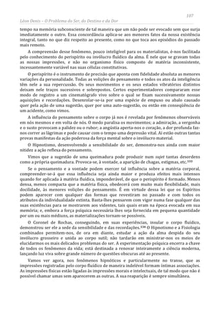 107
Léon Denis – O Problema do Ser, do Destino e da Dor
tempo na memória subconsciente de tal maneira que um não pode ser evocado sem que surja
imediatamente o outro. Essa concordância aplica-se aos menores fatos da nossa existência
integral, tanto no que diz respeito ao presente, como no que toca aos episódios do passado
mais remoto.
A compreensão desse fenômeno, pouco inteligível para os materialistas, é-nos facilitada
pelo conhecimento do perispírito ou invólucro fluídico da alma. É nele que se gravam todas
as nossas impressões, e não no organismo físico composto de matéria inconsistente,
incessantemente variável nas suas células constitutivas.
O perispírito é o instrumento de precisão que aponta com fidelidade absoluta as menores
variações da personalidade. Todas as volições do pensamento e todos os atos da inteligência
têm nele a sua repercussão. Os seus movimentos e os seus estados vibratórios distintos
deixam nele traços sucessivos e sobrepostos. Certos experimentadores compararam esse
modo de registro a um cinematógrafo vivo sobre o qual se fixam sucessivamente nossas
aquisições e recordações. Desenrolar-se-ia por uma espécie de empuxo ou abalo causado
quer pela ação de uma sugestão, quer por uma auto-sugestão, ou então em conseqüência de
um acidente, como vimos.
A influência do pensamento sobre o corpo já nos é revelada por fenômenos observáveis
em nós mesmos e em volta de nós. O medo paralisa os movimentos; a admiração, a vergonha
e o susto provocam a palidez ou o rubor; a angústia aperta-nos o coração, a dor profunda faz-
nos correr as lágrimas e pode causar com o tempo uma depressão vital. Aí estão outras tantas
provas manifestas da ação poderosa da força mental sobre o invólucro material.
O Hipnotismo, desenvolvendo a sensibilidade do ser, demonstra-nos ainda com maior
nitidez a ação reflexa do pensamento.
Vimos que a sugestão de uma queimadura pode produzir num sujet tantas desordens
como a própria queimadura. Provoca-se, à vontade, a aparição de chagas, estigmas, etc.133
Se o pensamento e a vontade podem exercer tal influência sobre a matéria corporal,
compreender-se-á que essa influência seja ainda maior e produza efeitos mais intensos
quando for aplicada à matéria fluídica, imponderável, de que o perispírito é formado. Menos
densa, menos compacta que a matéria física, obedecerá com muito mais flexibilidade, mais
docilidade, às menores volições do pensamento. É em virtude dessa lei que os Espíritos
podem aparecer com qualquer das formas que revestiram no passado e com todos os
atributos da individualidade extinta. Basta-lhes pensarem com vigor numa fase qualquer das
suas existências para se mostrarem aos videntes, tais quais eram na época evocada em sua
memória; e, embora a força psíquica necessária lhes seja fornecida em pequena quantidade
por um ou mais médiuns, as materializações tornam-se possíveis.
O Coronel de Rochas, conseguindo, em suas experiências, insular o corpo fluídico,
demonstrou ser ele a sede da sensibilidade e das recordações.134 O Hipnotismo e a Fisiologia
combinados permitem-nos, de ora em diante, estudar a ação da alma despida do seu
invólucro grosseiro e unida ao corpo sutil; não tardarão em ministrar-nos os meios de
elucidarmos os mais delicados problemas do ser. A experimentação psíquica encerra a chave
de todos os fenômenos da vida; está destinada a renovar inteiramente a ciência moderna,
lançando luz viva sobre grande número de questões obscuras até ao presente.
Vamos ver agora, nos fenômenos hipnóticos e particularmente no transe, que as
impressões registradas pelo corpo fluídico de maneira indelével formam íntimas associações.
As impressões físicas estão ligadas às impressões morais e intelectuais, de tal modo que não é
possível chamar umas sem aparecerem as outras. A sua reaparição é sempre simultânea.
 