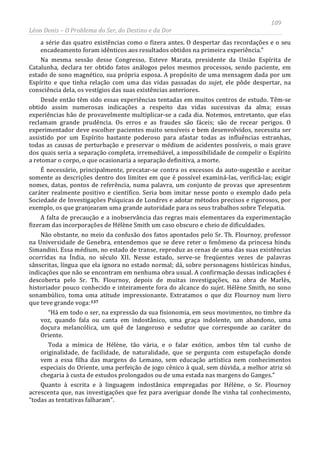 109
Léon Denis – O Problema do Ser, do Destino e da Dor
a série das quatro existências como o fizera antes. O despertar das recordações e o seu
encadeamento foram idênticos aos resultados obtidos na primeira experiência.”
Na mesma sessão desse Congresso, Esteve Marata, presidente da União Espírita de
Catalunha, declara ter obtido fatos análogos pelos mesmos processos, sendo paciente, em
estado de sono magnético, sua própria esposa. A propósito de uma mensagem dada por um
Espírito e que tinha relação com uma das vidas passadas do sujet, ele pôde despertar, na
consciência dela, os vestígios das suas existências anteriores.
Desde então têm sido essas experiências tentadas em muitos centros de estudo. Têm-se
obtido assim numerosas indicações a respeito das vidas sucessivas da alma; essas
experiências hão de provavelmente multiplicar-se a cada dia. Notemos, entretanto, que elas
reclamam grande prudência. Os erros e as fraudes são fáceis; são de recear perigos. O
experimentador deve escolher pacientes muito sensíveis e bem desenvolvidos, necessita ser
assistido por um Espírito bastante poderoso para afastar todas as influências estranhas,
todas as causas de perturbação e preservar o médium de acidentes possíveis, o mais grave
dos quais seria a separação completa, irremediável, a impossibilidade de compelir o Espírito
a retomar o corpo, o que ocasionaria a separação definitiva, a morte.
É necessário, principalmente, precatar-se contra os excessos da auto-sugestão e aceitar
somente as descrições dentro dos limites em que é possível examiná-las, verificá-las; exigir
nomes, datas, pontos de referência, numa palavra, um conjunto de provas que apresentem
caráter realmente positivo e científico. Seria bom imitar nesse ponto o exemplo dado pela
Sociedade de Investigações Psíquicas de Londres e adotar métodos precisos e rigorosos, por
exemplo, os que granjearam uma grande autoridade para os seus trabalhos sobre Telepatia.
A falta de precaução e a inobservância das regras mais elementares da experimentação
fizeram das incorporações de Hélène Smith um caso obscuro e cheio de dificuldades.
Não obstante, no meio da confusão dos fatos apontados pelo Sr. Th. Flournoy, professor
na Universidade de Genebra, entendemos que se deve reter o fenômeno da princesa hindu
Simandini. Essa médium, no estado de transe, reproduz as cenas de uma das suas existências
ocorridas na Índia, no século XII. Nesse estado, serve-se freqüentes vezes de palavras
sânscritas, língua que ela ignora no estado normal; dá, sobre personagens históricas hindus,
indicações que não se encontram em nenhuma obra usual. A confirmação dessas indicações é
descoberta pelo Sr. Th. Flournoy, depois de muitas investigações, na obra de Marlès,
historiador pouco conhecido e inteiramente fora do alcance do sujet. Hélène Smith, no sono
sonambúlico, toma uma atitude impressionante. Extratamos o que diz Flournoy num livro
que teve grande voga:137
“Há em todo o ser, na expressão da sua fisionomia, em seus movimentos, no timbre da
voz, quando fala ou canta em indostânico, uma graça indolente, um abandono, uma
doçura melancólica, um quê de langoroso e sedutor que corresponde ao caráter do
Oriente.
Toda a mímica de Hélène, tão vária, e o falar exótico, ambos têm tal cunho de
originalidade, de facilidade, de naturalidade, que se pergunta com estupefação donde
vem a essa filha das margens do Lemano, sem educação artística nem conhecimentos
especiais do Oriente, uma perfeição de jogo cênico à qual, sem dúvida, a melhor atriz só
chegaria à custa de estudos prolongados ou de uma estada nas margens do Ganges.”
Quanto à escrita e à linguagem indostânica empregadas por Hélène, o Sr. Flournoy
acrescenta que, nas investigações que fez para averiguar donde lhe vinha tal conhecimento,
“todas as tentativas falharam”.
 