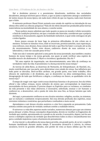 11
Léon Denis – O Problema do Ser, do Destino e da Dor
Daí o desânimo precoce e o pessimismo dissolvente, moléstias das sociedades
decadentes, ameaças terríveis para o futuro, a que se junta o cepticismo amargo e zombeteiro
de tantos moços da nossa época; em nada mais crêem do que na riqueza, nada mais honram
que o êxito.
O eminente professor Raoul Pictet assinala esse estado de espírito na introdução da sua
última obra sobre as ciências psíquicas.5 Fala ele do efeito desastroso produzido pelas teorias
materialistas na mentalidade de seus alunos, e conclui assim:
“Esses pobres moços admitem que tudo quanto se passa no mundo é efeito necessário
e fatal de condições primárias, em que a vontade não intervém; consideram que a própria
existência é, forçosamente, joguete da fatalidade inelutável, à qual estão entregues de pés
e mãos ligados.
Esses moços cessam de lutar logo às primeiras dificuldades. Já não crêem em si
mesmos. Tornam-se túmulos vivos, onde se encerram, promiscuamente, suas esperanças,
seus esforços, seus desejos, fossa comum de tudo o que lhes fez bater o coração até ao dia
do envenenamento. Tenho visto desses cadáveres diante de suas carteiras e no
laboratório, e tem-me causado pena vê-los.”
Tudo isso não é somente aplicável a uma parte da nossa juventude, mas também a muitos
homens do nosso tempo e da nossa geração, nos quais se pode verificar uma espécie de
lassidão moral e de abatimento. F. Myers o reconhece, igualmente. Diz ele: 6
“Há uma espécie de inquietação, um descontentamento, uma falta de confiança no
verdadeiro valor da vida. O pessimismo é a doença moral do nosso tempo.”
As teorias de além-Reno, as doutrinas de Nietzsche, de Schopenhauer, de Haeckel, etc.,
muito contribuíram, por sua parte, para determinar esse estado de coisas. Sua influência por
toda parte se derrama. Deve-se-lhes atribuir, em grande parte, esse lento trabalho, obra
obscura de cepticismo e de desânimo, que se desenvolve na alma contemporânea, essa
desagregação de tudo que fortificava a alegria, a confiança no futuro, as qualidades viris de
nossa raça.7
A crise moral e a decadência da nossa época provêm, em grande parte, de se ter o espírito
humano imobilizado durante muito tempo. É necessário arrancá-lo à inércia, às rotinas
seculares, levá-lo às grandes altitudes, sem perder de vista as bases sólidas que lhe vem
É tempo de reagir com vigor contra essas doutrinas funestas e de procurar, fora da órbita
oficial e das velhas crenças, novos métodos de ensino que correspondam às imperiosas
necessidades da hora presente. É preciso dispor os Espíritos para os reclamos, os combates
da vida presente e das vidas ulteriores; é necessário, sobretudo, ensinar o ser humano a
conhecer-se, a desenvolver, sob o ponto de vista dos seus fins, as forças latentes que nele
dormem.
Até aqui, o pensamento confinava-se em círculos estreitos: religiões, escolas, ou sistemas,
que se excluem e combatem reciprocamente. Daí essa divisão profunda dos espíritos, essas
correntes violentas e contrárias, que perturbam e confundem o meio social.
Aprendamos a sair desses círculos austeros e a dar livre expansão ao pensamento. Cada
sistema contém uma parte de verdade; nenhum contém a realidade inteira.
O universo e a vida têm aspectos muito variados, numerosos demais para que um sistema
possa abraçar a todos. Dessas concepções disparatadas, devem-se recolher os fragmentos de
verdade que contêm, aproximando-os e pondo-os de acordo; é necessário, depois, uni-los aos
novos e múltiplos aspectos da verdade que descobrirmos todos os dias e encaminharmo-nos
para a unidade majestosa e para a harmonia do pensamento.
 