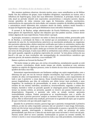 110
Léon Denis – O Problema do Ser, do Destino e da Dor
Nós mesmos pudemos observar, durante muitos anos, casos semelhantes ao de Hélène
Smith. Um dos médiuns do grupo, cujos trabalhos dirigíamos, reproduzia no transe, sob a
influência do Espírito-guia, cenas das suas diferentes existências. A princípio, foram as da
vida atual no período infantil com expressões características e emoções juvenis; depois,
vieram episódios de vidas remotas com jogos de fisionomia, atitudes, movimentos,
reminiscências de expressões da meia-idade, um conjunto completo de detalhes psicológicos
e automáticos muito diferentes dos costumes atuais da dama, senhora muito honesta e
incapaz de fingimento algum, pela qual obtínhamos esses estranhos fenômenos.
O coronel A. de Rochas, antigo administrador da Escola Politécnica, ocupou-se muito
desse gênero de experiências. Apesar das objeções que elas podem suscitar, cremos dever
relatar algumas de suas experiências. Vamos dizer o porquê.
A princípio, tornamos a encontrar em todos os fatos da mesma ordem, provocados pelo
Sr. de Rochas, a correlação do físico e do mental que já assinalamos e que parece ser a
expressão de uma lei. As reminiscências anteriores ao nascimento produzem, no organismo
dos pacientes adormecidos, efeitos materiais verificados por todos os assistentes, muitos dos
quais eram médicos. Ora, ainda que se leve em conta o papel que nessas experiências pode
representar a imaginação dos sujets; ainda que se levem em conta os arabescos que ela borda
em torno do fato principal, é tanto mais difícil se atribuírem esses efeitos a simples fantasias
dos sujets quando, segundo as próprias expressões do coronel, “se tem plena certeza da sua
boa-fé e de que as suas revelações são acompanhadas de característicos somáticos que
parecem provar, de maneira absoluta, a sua realidade”.138
Damos a palavra ao Coronel de Rochas:139
Quando fiz os primeiros ensaios, parava logo que o paciente, transportado à primeira
infância, já não me sabia responder; pensava não ser possível ir mais longe. Entretanto,
tentei um dia tornar mais profundo o sono, continuando os passes, e grande foi a minha
admiração quando, interrogando o dormente, me achei na presença de outra
personalidade, que dizia ser a alma de um morto que usara tal nome e vivera em tal país.
Parecia assim abrir-se novo caminho. Continuando os passes no mesmo sentido, fiz
reviver o morto e esse ressuscitado percorreu toda a sua vida precedente, remontando o
“Há muito tempo se sabia que, em certas circunstâncias, notadamente quando se está
para morrer, recordações, desde muito tempo em olvido, sucedem-se com extrema
rapidez no espírito de algumas pessoas, como se diante da sua vista se desenrolassem os
quadros de toda a sua vida.
Determinei experimentalmente um fenômeno análogo em sujets magnetizados, com a
diferença de que, em vez de revocar simples recordações, faço tomar aos pacientes os
estados de alma correspondentes às idades a que os reconduzo, com esquecimento de
tudo o que é posterior a essas épocas. Essas transformações operam-se por meio de
passes longitudinais, que têm, de ordinário, por efeito tornar mais profundo o sono
magnético. As mudanças de personalidade, se assim se podem chamar os diferentes
estados de um mesmo indivíduo, sucedem-se, invariavelmente, segundo a ordem dos
tempos, fazendo-o voltar ao passado quando se empregam passes longitudinais, para
tornar na mesma ordem, ao presente, quando se recorre aos passes transversais ou
despertadores. Enquanto o paciente não volta ao estado normal, apresenta
insensibilidade cutânea. Podem precipitar-se as transformações com o auxílio da
sugestão, mas é preciso percorrer sempre as mesmas fases e não proceder com muita
pressa. Não se observando esta condição, provocam-se os gemidos do sujet, que se queixa
de que o torturam e de que não pode seguir-vos.
 