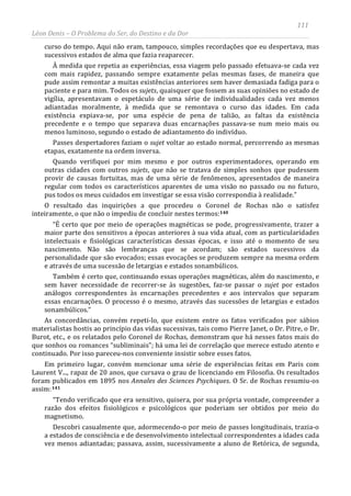 111
Léon Denis – O Problema do Ser, do Destino e da Dor
curso do tempo. Aqui não eram, tampouco, simples recordações que eu despertava, mas
sucessivos estados de alma que fazia reaparecer.
À medida que repetia as experiências, essa viagem pelo passado efetuava-se cada vez
com mais rapidez, passando sempre exatamente pelas mesmas fases, de maneira que
pude assim remontar a muitas existências anteriores sem haver demasiada fadiga para o
paciente e para mim. Todos os sujets, quaisquer que fossem as suas opiniões no estado de
vigília, apresentavam o espetáculo de uma série de individualidades cada vez menos
adiantadas moralmente, à medida que se remontava o curso das idades. Em cada
existência expiava-se, por uma espécie de pena de talião, as faltas da existência
precedente e o tempo que separava duas encarnações passava-se num meio mais ou
menos luminoso, segundo o estado de adiantamento do indivíduo.
Passes despertadores faziam o sujet voltar ao estado normal, percorrendo as mesmas
etapas, exatamente na ordem inversa.
Quando verifiquei por mim mesmo e por outros experimentadores, operando em
outras cidades com outros sujets, que não se tratava de simples sonhos que pudessem
provir de causas fortuitas, mas de uma série de fenômenos, apresentados de maneira
regular com todos os característicos aparentes de uma visão no passado ou no futuro,
pus todos os meus cuidados em investigar se essa visão correspondia à realidade.”
O resultado das inquirições a que procedeu o Coronel de Rochas não o satisfez
inteiramente, o que não o impediu de concluir nestes termos:140
“É certo que por meio de operações magnéticas se pode, progressivamente, trazer a
maior parte dos sensitivos a épocas anteriores à sua vida atual, com as particularidades
intelectuais e fisiológicas características dessas épocas, e isso até o momento de seu
nascimento. Não são lembranças que se acordam; são estados sucessivos da
personalidade que são evocados; essas evocações se produzem sempre na mesma ordem
e através de uma sucessão de letargias e estados sonambúlicos.
Também é certo que, continuando essas operações magnéticas, além do nascimento, e
sem haver necessidade de recorrer-se às sugestões, faz-se passar o sujet por estados
análogos correspondentes às encarnações precedentes e aos intervalos que separam
essas encarnações. O processo é o mesmo, através das sucessões de letargias e estados
sonambúlicos.”
As concordâncias, convém repeti-lo, que existem entre os fatos verificados por sábios
materialistas hostis ao princípio das vidas sucessivas, tais como Pierre Janet, o Dr. Pitre, o Dr.
Burot, etc., e os relatados pelo Coronel de Rochas, demonstram que há nesses fatos mais do
que sonhos ou romances “subliminais”; há uma lei de correlação que merece estudo atento e
continuado. Por isso pareceu-nos conveniente insistir sobre esses fatos.
Em primeiro lugar, convém mencionar uma série de experiências feitas em Paris com
Laurent V..., rapaz de 20 anos, que cursava o grau de licenciando em Filosofia. Os resultados
foram publicados em 1895 nos Annales des Sciences Psychiques. O Sr. de Rochas resumiu-os
assim:141
Descobri casualmente que, adormecendo-o por meio de passes longitudinais, trazia-o
a estados de consciência e de desenvolvimento intelectual correspondentes a idades cada
vez menos adiantadas; passava, assim, sucessivamente a aluno de Retórica, de segunda,
“Tendo verificado que era sensitivo, quisera, por sua própria vontade, compreender a
razão dos efeitos fisiológicos e psicológicos que poderiam ser obtidos por meio do
magnetismo.
 