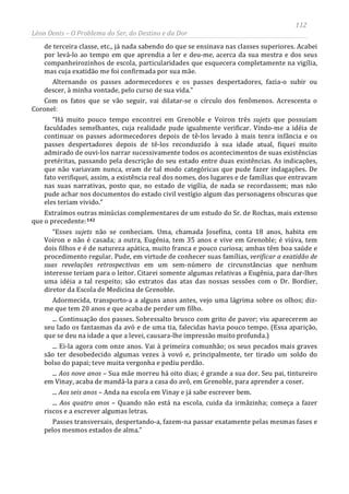 112
Léon Denis – O Problema do Ser, do Destino e da Dor
de terceira classe, etc., já nada sabendo do que se ensinava nas classes superiores. Acabei
por levá-lo ao tempo em que aprendia a ler e deu-me, acerca da sua mestra e dos seus
companheirozinhos de escola, particularidades que esquecera completamente na vigília,
mas cuja exatidão me foi confirmada por sua mãe.
Alternando os passes adormecedores e os passes despertadores, fazia-o subir ou
descer, à minha vontade, pelo curso de sua vida.”
Com os fatos que se vão seguir, vai dilatar-se o círculo dos fenômenos. Acrescenta o
Coronel:
“Há muito pouco tempo encontrei em Grenoble e Voiron três sujets que possuíam
faculdades semelhantes, cuja realidade pude igualmente verificar. Vindo-me a idéia de
continuar os passes adormecedores depois de tê-los levado à mais tenra infância e os
passes despertadores depois de tê-los reconduzido à sua idade atual, fiquei muito
admirado de ouvi-los narrar sucessivamente todos os acontecimentos de suas existências
pretéritas, passando pela descrição do seu estado entre duas existências. As indicações,
que não variavam nunca, eram de tal modo categóricas que pude fazer indagações. De
fato verifiquei, assim, a existência real dos nomes, dos lugares e de famílias que entravam
nas suas narrativas, posto que, no estado de vigília, de nada se recordassem; mas não
pude achar nos documentos do estado civil vestígio algum das personagens obscuras que
eles teriam vivido.”
Extraímos outras minúcias complementares de um estudo do Sr. de Rochas, mais extenso
que o precedente:142
“Esses sujets não se conheciam. Uma, chamada Josefina, conta 18 anos, habita em
Voiron e não é casada; a outra, Eugênia, tem 35 anos e vive em Grenoble; é viúva, tem
dois filhos e é de natureza apática, muito franca e pouco curiosa; ambas têm boa saúde e
procedimento regular. Pude, em virtude de conhecer suas famílias, verificar a exatidão de
suas revelações retrospectivas em um sem-número de circunstâncias que nenhum
interesse teriam para o leitor. Citarei somente algumas relativas a Eugênia, para dar-lhes
uma idéia a tal respeito; são extratos das atas das nossas sessões com o Dr. Bordier,
diretor da Escola de Medicina de Grenoble.
Adormecida, transporto-a a alguns anos antes, vejo uma lágrima sobre os olhos; diz-
me que tem 20 anos e que acaba de perder um filho.
... Continuação dos passes. Sobressalto brusco com grito de pavor; viu aparecerem ao
seu lado os fantasmas da avó e de uma tia, falecidas havia pouco tempo. (Essa aparição,
que se deu na idade a que a levei, causara-lhe impressão muito profunda.)
... Ei-la agora com onze anos. Vai à primeira comunhão; os seus pecados mais graves
são ter desobedecido algumas vezes à vovó e, principalmente, ter tirado um soldo do
bolso do papai; teve muita vergonha e pediu perdão.
... Aos nove anos – Sua mãe morreu há oito dias; é grande a sua dor. Seu pai, tintureiro
em Vinay, acaba de mandá-la para a casa do avô, em Grenoble, para aprender a coser.
... Aos seis anos – Anda na escola em Vinay e já sabe escrever bem.
... Aos quatro anos – Quando não está na escola, cuida da irmãzinha; começa a fazer
riscos e a escrever algumas letras.
Passes transversais, despertando-a, fazem-na passar exatamente pelas mesmas fases e
pelos mesmos estados de alma.”
 