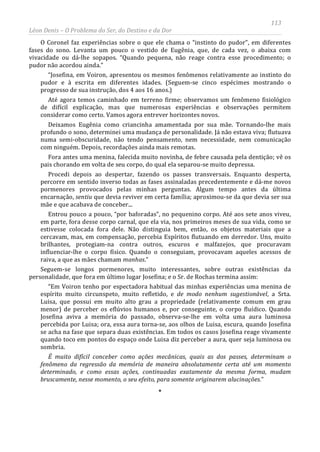 113
Léon Denis – O Problema do Ser, do Destino e da Dor
O Coronel faz experiências sobre o que ele chama o “instinto do pudor”, em diferentes
fases do sono. Levanta um pouco o vestido de Eugênia, que, de cada vez, o abaixa com
vivacidade ou dá-lhe sopapos. “Quando pequena, não reage contra esse procedimento; o
pudor não acordou ainda.”
“Josefina, em Voiron, apresentou os mesmos fenômenos relativamente ao instinto do
pudor e à escrita em diferentes idades. (Seguem-se cinco espécimes mostrando o
progresso de sua instrução, dos 4 aos 16 anos.)
Até agora temos caminhado em terreno firme; observamos um fenômeno fisiológico
de difícil explicação, mas que numerosas experiências e observações permitem
considerar como certo. Vamos agora entrever horizontes novos.
Deixamos Eugênia como criancinha amamentada por sua mãe. Tornando-lhe mais
profundo o sono, determinei uma mudança de personalidade. Já não estava viva; flutuava
numa semi-obscuridade, não tendo pensamento, nem necessidade, nem comunicação
com ninguém. Depois, recordações ainda mais remotas.
Fora antes uma menina, falecida muito novinha, de febre causada pela dentição; vê os
pais chorando em volta de seu corpo, do qual ela separou-se muito depressa.
Procedi depois ao despertar, fazendo os passes transversais. Enquanto desperta,
percorre em sentido inverso todas as fases assinaladas precedentemente e dá-me novos
pormenores provocados pelas minhas perguntas. Algum tempo antes da última
encarnação, sentiu que devia reviver em certa família; aproximou-se da que devia ser sua
mãe e que acabava de conceber...
Entrou pouco a pouco, “por baforadas”, no pequenino corpo. Até aos sete anos viveu,
em parte, fora desse corpo carnal, que ela via, nos primeiros meses de sua vida, como se
estivesse colocada fora dele. Não distinguia bem, então, os objetos materiais que a
cercavam, mas, em compensação, percebia Espíritos flutuando em derredor. Uns, muito
brilhantes, protegiam-na contra outros, escuros e malfazejos, que procuravam
influenciar-lhe o corpo físico. Quando o conseguiam, provocavam aqueles acessos de
raiva, a que as mães chamam manhas.”
Seguem-se longos pormenores, muito interessantes, sobre outras existências da
personalidade, que fora em último lugar Josefina; e o Sr. de Rochas termina assim:
“Em Voiron tenho por espectadora habitual das minhas experiências uma menina de
espírito muito circunspeto, muito refletido, e de modo nenhum sugestionável, a Srta.
Luisa, que possui em muito alto grau a propriedade (relativamente comum em grau
menor) de perceber os eflúvios humanos e, por conseguinte, o corpo fluídico. Quando
Josefina aviva a memória do passado, observa-se-lhe em volta uma aura luminosa
percebida por Luisa; ora, essa aura torna-se, aos olhos de Luisa, escura, quando Josefina
se acha na fase que separa duas existências. Em todos os casos Josefina reage vivamente
quando toco em pontos do espaço onde Luisa diz perceber a aura, quer seja luminosa ou
sombria.
É muito difícil conceber como ações mecânicas, quais as dos passes, determinam o
fenômeno da regressão da memória de maneira absolutamente certa até um momento
determinado, e como essas ações, continuadas exatamente da mesma forma, mudam
bruscamente, nesse momento, o seu efeito, para somente originarem alucinações.”
*
 