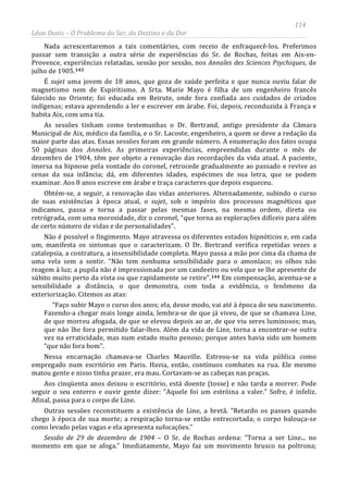 114
Léon Denis – O Problema do Ser, do Destino e da Dor
Nada acrescentaremos a tais comentários, com receio de enfraquecê-los. Preferimos
passar sem transição a outra série de experiências do Sr. de Rochas, feitas em Aix-en-
Provence, experiências relatadas, sessão por sessão, nos Annales des Sciences Psychiques, de
julho de 1905.143
É sujet uma jovem de 18 anos, que goza de saúde perfeita e que nunca ouviu falar de
magnetismo nem de Espiritismo. A Srta. Marie Mayo é filha de um engenheiro francês
falecido no Oriente; foi educada em Beirute, onde fora confiada aos cuidados de criados
indígenas; estava aprendendo a ler e escrever em árabe. Foi, depois, reconduzida à França e
habita Aix, com uma tia.
As sessões tinham como testemunhas o Dr. Bertrand, antigo presidente da Câmara
Municipal de Aix, médico da família, e o Sr. Lacoste, engenheiro, a quem se deve a redação da
maior parte das atas. Essas sessões foram em grande número. A enumeração dos fatos ocupa
50 páginas dos Annales. As primeiras experiências, empreendidas durante o mês de
dezembro de 1904, têm por objeto a renovação das recordações da vida atual. A paciente,
imersa na hipnose pela vontade do coronel, retrocede gradualmente ao passado e revive as
cenas da sua infância; dá, em diferentes idades, espécimes de sua letra, que se podem
examinar. Aos 8 anos escreve em árabe e traça caracteres que depois esqueceu.
Obtém-se, a seguir, a renovação das vidas anteriores. Alternadamente, subindo o curso
de suas existências à época atual, o sujet, sob o império dos processos magnéticos que
indicamos, passa e torna a passar pelas mesmas fases, na mesma ordem, direta ou
retrógrada, com uma morosidade, diz o coronel, “que torna as explorações difíceis para além
de certo número de vidas e de personalidades”.
Não é possível o fingimento. Mayo atravessa os diferentes estados hipnóticos e, em cada
um, manifesta os sintomas que o caracterizam. O Dr. Bertrand verifica repetidas vezes a
catalepsia, a contratura, a insensibilidade completa. Mayo passa a mão por cima da chama de
uma vela sem a sentir. “Não tem nenhuma sensibilidade para o amoníaco; os olhos não
reagem à luz; a pupila não é impressionada por um candeeiro ou vela que se lhe apresente de
súbito muito perto da vista ou que rapidamente se retire”.144
Sessão de 29 de dezembro de 1904 – O Sr. de Rochas ordena: “Torna a ser Line... no
momento em que se afoga.” Imediatamente, Mayo faz um movimento brusco na poltrona;
Em compensação, acentua-se a
sensibilidade a distância, o que demonstra, com toda a evidência, o fenômeno da
exteriorização. Citemos as atas:
“Faço subir Mayo o curso dos anos; ela, desse modo, vai até à época do seu nascimento.
Fazendo-a chegar mais longe ainda, lembra-se de que já viveu, de que se chamava Line,
de que morreu afogada, de que se elevou depois ao ar, de que viu seres luminosos; mas,
que não lhe fora permitido falar-lhes. Além da vida de Line, torna a encontrar-se outra
vez na erraticidade, mas num estado muito penoso; porque antes havia sido um homem
“que não fora bom”.
Nessa encarnação chamava-se Charles Mauville. Estreou-se na vida pública como
empregado num escritório em Paris. Havia, então, contínuos combates na rua. Ele mesmo
matou gente e nisso tinha prazer, era mau. Cortavam-se as cabeças nas praças.
Aos cinqüenta anos deixou o escritório, está doente (tosse) e não tarda a morrer. Pode
seguir o seu enterro e ouvir gente dizer: “Aquele foi um estróina a valer.” Sofre, é infeliz.
Afinal, passa para o corpo de Line.
Outras sessões reconstituem a existência de Line, a bretã. “Retardo os passes quando
chego à época de sua morte; a respiração torna-se então entrecortada; o corpo balouça-se
como levado pelas vagas e ela apresenta sufocações.”
 