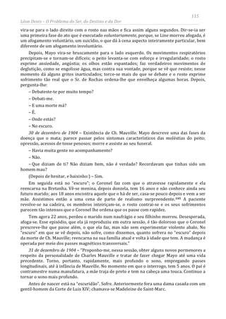 115
Léon Denis – O Problema do Ser, do Destino e da Dor
vira-se para o lado direito com o rosto nas mãos e fica assim alguns segundos. Dir-se-ia ser
uma primeira fase do ato que é executado voluntariamente, porque, se Line morreu afogada, é
um afogamento voluntário, um suicídio, o que dá à cena aspecto inteiramente particular, bem
diferente de um afogamento involuntário.
Depois, Mayo vira-se bruscamente para o lado esquerdo. Os movimentos respiratórios
precipitam-se e tornam-se difíceis; o peito levanta-se com esforço e irregularidade; o rosto
exprime ansiedade, angústia; os olhos estão espantados; faz verdadeiros movimentos de
deglutição, como se engolisse água, mas contra sua vontade, porque se vê que resiste; nesse
momento dá alguns gritos inarticulados; torce-se mais do que se debate e o rosto exprime
sofrimento tão real que o Sr. de Rochas ordena-lhe que envelheça algumas horas. Depois,
pergunta-lhe:
– Debateste-te por muito tempo?
– Debati-me.
– E uma morte má?
– É.
– Onde estás?
– No escuro.
30 de dezembro de 1904 – Existência de Ch. Mauville. Mayo descreve uma das fases da
doença que o mata; parece passar pelos sintomas característicos das moléstias do peito;
opressão, acessos de tosse penosos; morre e assiste ao seu funeral.
– Havia muita gente no acompanhamento?
– Não.
– Que diziam de ti? Não diziam bem, não é verdade? Recordavam que tinhas sido um
homem mau?
(Depois de hesitar, e baixinho:) – Sim.
Em seguida está no “escuro”; o Coronel faz com que o atravesse rapidamente e ela
reencarna na Bretanha. Vê-se menina, depois donzela, tem 16 anos e não conhece ainda seu
futuro marido; aos 18 anos encontra aquele que o há de ser, casa-se pouco depois e vem a ser
mãe. Assistimos então a uma cena de parto de realismo surpreendente.145 A paciente
revolve-se na cadeira, os membros inteiriçam-se, o rosto contrai-se e os seus sofrimentos
parecem tão intensos que o Coronel lhe ordena que os passe com rapidez.
Tem agora 22 anos, perdeu o marido num naufrágio e seu filhinho morreu. Desesperada,
afoga-se. Esse episódio, que ela já reproduziu em outra sessão, é tão doloroso que o Coronel
prescreve-lhe que passe além, o que ela faz, mas não sem experimentar violento abalo. No
“escuro” em que se vê depois, não sofre, como dissemos, quanto sofrera no “escuro” depois
da morte de Ch. Mauville; reencarna na sua família atual e volta à idade que tem. A mudança é
operada por meio dos passes magnéticos transversais.”
31 de dezembro de 1904 – “Proponho-me, nessa sessão, obter alguns novos pormenores a
respeito da personalidade de Charles Mauville e tratar de fazer chegar Mayo até uma vida
precedente. Torno, portanto, rapidamente, mais profundo o sono, empregando passes
longitudinais, até à infância de Mauville. No momento em que o interrogo, tem 5 anos. O pai é
contramestre numa manufatura, a mãe traja de preto e tem na cabeça uma touca. Continuo a
tornar o sono mais profundo.
Antes de nascer está na “escuridão”. Sofre. Anteriormente fora uma dama casada com um
gentil-homem da Corte de Luis XIV; chamava-se Madeleine de Saint-Marc.
 