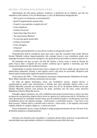 116
Léon Denis – O Problema do Ser, do Destino e da Dor
Informações da vida dessa senhora: conheceu a Senhorita de La Vallière, que lhe era
simpática; mal conhece a Sra. de Montespan, e a Sra. de Maintenon desagrada-lhe.
– Diz-se que o rei desposou-a secretamente?
– Qual! É simplesmente amante dele.
– E qual é a sua opinião a respeito do rei?
– E um orgulhoso.
– Conhece Scarron?
– Santo Deus! Que feio ele é!
– Viu representar Molière?
– Vi, mas não gosto muito dele.
– Conhece Corneille?
– É um selvagem.
– E Racine?
– Conheço principalmente as suas obras e tenho-as em grande conta.146
Proponho-lhe fazê-la envelhecer para que veja o que lhe sucederá mais tarde. Recusa
formal. Debalde ordeno imperiosamente; não consigo vencer a sua resistência senão com
emprego de passes transversais enérgicos, aos quais procura por todos os meios esquivar-se.
No momento em que eu paro, ela tem 40; deixou a Corte; tosse e sente-se doente do
peito. Faço-a falar a respeito do seu caráter; confessa que é egoísta e ciumenta, que tem
ciúmes principalmente das mulheres bonitas.
Continuando os passes transversais, faço-a chegar aos 45 anos, idade em que morre de
tuberculose pulmonar. Assisto a uma agonia curta e ela entra na escuridão. Desperta sem
demora pela continuação rápida dos passes transversais.”
19 de janeiro de 1905 – “Três existências sucessivas. Primeiramente, Madeleine de Saint-
Marc. Mayo reproduz os últimos momentos da sua vida.
Ao cabo de alguns momentos, tosse, um verdadeiro acesso... depois morre... e
compreende-se pelos seus movimentos e atitude que está sofrendo; depois volta a ser
Charles Mauville; passado um instante, tosse outra vez. (O Sr. de Rochas lembra-se de que
Charles Mauville morreu com doença do peito, próximo aos 50 anos, como morrera
Madeleine.) Charles Mauville morre...
Passados alguns instantes, ela, sob a influência dos passes transversais, é outra vez Line
na época da sua gravidez; depois chora, torce-se, agarra-se à sobrecasaca do Sr. De Rochas; os
seios apresentam na realidade volume maior que de ordinário (todos o verificamos). Line tem
verdadeiras dores; de repente sossega. – Está pronto; a criancinha nasceu. – Line teve o seu
bom sucesso... Depois chora; o marido está a morrer...; chora mais... e, de repente, com muita
rapidez, debate-se, suspira, afoga-se... e entra no escuro.
Passa, finalmente, para o corpo de Mayo e chega progressivamente até aos 18 anos. O Sr.
de Rochas desperta-a completamente.”
*
Paremos um instante para considerar o conjunto desses fatos, procurar as garantias de
autenticidade que apresentam e deduzir os ensinamentos que deles derivam.
 