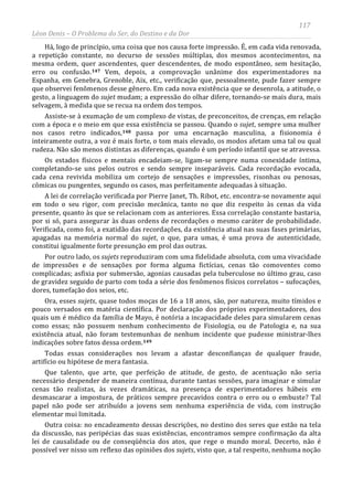 117
Léon Denis – O Problema do Ser, do Destino e da Dor
Há, logo de princípio, uma coisa que nos causa forte impressão. É, em cada vida renovada,
a repetição constante, no decurso de sessões múltiplas, dos mesmos acontecimentos, na
mesma ordem, quer ascendentes, quer descendentes, de modo espontâneo, sem hesitação,
erro ou confusão.147 Vem, depois, a comprovação unânime dos experimentadores na
Espanha, em Genebra, Grenoble, Aix, etc., verificação que, pessoalmente, pude fazer sempre
que observei fenômenos desse gênero. Em cada nova existência que se desenrola, a atitude, o
gesto, a linguagem do sujet mudam; a expressão do olhar difere, tornando-se mais dura, mais
selvagem, à medida que se recua na ordem dos tempos.
Assiste-se à exumação de um complexo de vistas, de preconceitos, de crenças, em relação
com a época e o meio em que essa existência se passou. Quando o sujet, sempre uma mulher
nos casos retro indicados,148 passa por uma encarnação masculina, a fisionomia é
inteiramente outra, a voz é mais forte, o tom mais elevado, os modos afetam uma tal ou qual
rudeza. Não são menos distintas as diferenças, quando é um período infantil que se atravessa.
Os estados físicos e mentais encadeiam-se, ligam-se sempre numa conexidade íntima,
completando-se uns pelos outros e sendo sempre inseparáveis. Cada recordação evocada,
cada cena revivida mobiliza um cortejo de sensações e impressões, risonhas ou penosas,
cômicas ou pungentes, segundo os casos, mas perfeitamente adequadas à situação.
A lei de correlação verificada por Pierre Janet, Th. Ribot, etc. encontra-se novamente aqui
em todo o seu rigor, com precisão mecânica, tanto no que diz respeito às cenas da vida
presente, quanto às que se relacionam com as anteriores. Essa correlação constante bastaria,
por si só, para assegurar às duas ordens de recordações o mesmo caráter de probabilidade.
Verificada, como foi, a exatidão das recordações, da existência atual nas suas fases primárias,
apagadas na memória normal do sujet, o que, para umas, é uma prova de autenticidade,
constitui igualmente forte presunção em prol das outras.
Por outro lado, os sujets reproduziram com uma fidelidade absoluta, com uma vivacidade
de impressões e de sensações por forma alguma fictícias, cenas tão comoventes como
complicadas; asfixia por submersão, agonias causadas pela tuberculose no último grau, caso
de gravidez seguido de parto com toda a série dos fenômenos físicos correlatos – sufocações,
dores, tumefação dos seios, etc.
Ora, esses sujets, quase todos moças de 16 a 18 anos, são, por natureza, muito tímidos e
pouco versados em matéria científica. Por declaração dos próprios experimentadores, dos
quais um é médico da família de Mayo, é notória a incapacidade deles para simularem cenas
como essas; não possuem nenhum conhecimento de Fisiologia, ou de Patologia e, na sua
existência atual, não foram testemunhas de nenhum incidente que pudesse ministrar-lhes
indicações sobre fatos dessa ordem.149
Outra coisa: no encadeamento dessas descrições, no destino dos seres que estão na tela
da discussão, nas peripécias das suas existências, encontramos sempre confirmação da alta
lei de causalidade ou de conseqüência dos atos, que rege o mundo moral. Decerto, não é
possível ver nisso um reflexo das opiniões dos sujets, visto que, a tal respeito, nenhuma noção
Todas essas considerações nos levam a afastar desconfianças de qualquer fraude,
artifício ou hipótese de mera fantasia.
Que talento, que arte, que perfeição de atitude, de gesto, de acentuação não seria
necessário despender de maneira contínua, durante tantas sessões, para imaginar e simular
cenas tão realistas, às vezes dramáticas, na presença de experimentadores hábeis em
desmascarar a impostura, de práticos sempre precavidos contra o erro ou o embuste? Tal
papel não pode ser atribuído a jovens sem nenhuma experiência de vida, com instrução
elementar mui limitada.
 