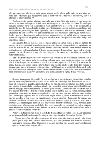 118
Léon Denis – O Problema do Ser, do Destino e da Dor
eles possuem, por não terem sido preparados de modo algum pelo meio em que viveram,
nem pela educação que receberam, para o conhecimento das vidas sucessivas, como o
atestam os observadores.150
Evidentemente, muitos cépticos pensarão que esses fatos são ainda em mui pequeno
número para que deles possa inferir uma teoria segura e conclusões decisivas. Dir-se-á que
convém esperar para isso acumulação mais considerável de provas e de testemunhos;
apresentar-nos-ão como objeção muitas experiências com aspecto suspeito, abundando em
anacronismos, contradições, fatos apócrifos. Essas narrativas fantasistas produzem a viva
impressão de que observadores benévolos tenham sido vítimas de ludíbrio, de mistificação.
Qual é, porém, o dano que daí pode advir para as experiências sérias? Os abusos, os erros que
aqui e ali se praticam não podem atingir os estudos feitos com precisão metódica e rigoroso
espírito de exame.
Em resumo, temos para nós que os fatos relatados acima, juntos a muitos outros da
mesma natureza, que seria supérfluo enumerar aqui, bastam para estabelecera existência, na
base do edifício do “eu”, de uma espécie de cripta onde se amontoa uma imensa reserva de
conhecimentos e de recordações. O longo passado do ser deixou aí seu rastro indelével que
poderá, ele só, dizer-nos o segredo das origens e da evolução, o mistério profundo da
natureza humana.
“Há – diz Herbert Spencer – dois processos de construção da consciência: a assimilação e
a lembrança”; mas não se pode deixar de reconhecer que a consciência normal de que ele fala
não é mais do que uma consciência precária e restrita, que vacila à borda dos abismos da
alma, iluminando, como chama intermitente, um mundo oculto onde dormitam forças e
imagens, em que se acumulam as impressões recolhidas desde o ponto inicial do ser. E tudo
isso, oculto durante a vida pelo véu da carne, se manifesta no transe, sai da sombra com tanto
mais nitidez quanto mais livre da matéria está a alma e maior é o grau de sua evolução.
*
Quanto às reservas feitas pelo Coronel de Rochas a propósito das inexatidões notadas
por ele nas narrações dos hipnotizados no curso de suas investigações, devemos acrescentar:
nada há que admirar quanto à possibilidade de ter havido erros, atendendo ao estado mental
dos sujets e à quantidade – na hora atual – de elementos conhecidos e desconhecidos que
entram em jogo nesses fenômenos tão novos para a ciência. Poderiam eles ser atribuídos a
três causas diferentes – reminiscências diretas dos pacientes, visões, ou também sugestões
provenientes do exterior. Quanto ao primeiro caso, notemos que, em todas as experiências
que tenham por objetivo pôr em vibração as forças anímicas, o ser assemelha-se a um foco
que se acende e aviva e que, na sua atividade, projeta vapores e fumo que, de quando em
quando, encobrem a chama interior. Às vezes, em pacientes pouco desenvolvidos, pouco
excitados, as recordações normais e as impressões recentes misturar-se-ão, por isso, com
reminiscências afastadas. A habilidade dos experimentadores consistirá em saber separar
esses elementos perturbadores, em dissipar as brumas e as sombras para restituírem ao foco
central sua importância e seu brilho.
Poder-se-ia também ver nisso o resultado de sugestões exercidas pelos magnetizadores
ou por personalidades estranhas. Eis o que, a esse respeito, diz o Coronel de Rochas:151
“Essas sugestões não vêm certamente de mim, que não somente evitei tudo o que
podia pôr o sujet em caminho determinado, mas que procurei muitas vezes, debalde,
transviá-lo com sugestões diferentes; o mesmo sucedeu com outros experimentadores
que se entregaram a esse estudo.
 