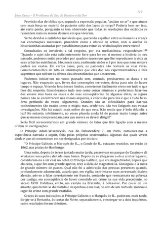 119
Léon Denis – O Problema do Ser, do Destino e da Dor
Provirão elas de idéias que, segundo a expressão popular, “andam no ar” e que atuam
com mais força no espírito do paciente solto dos laços do corpo? Poderia bem ser isso,
até certo ponto, porquanto se tem observado que todas as revelações dos extáticos se
ressentem mais ou menos do meio em que viveram.
Serão devidas a entidades invisíveis que, querendo espalhar entre os homens a crença
nas encarnações sucessivas, procedem como a Morale en action, com o auxílio de
historiazinhas assinadas por pseudônimos para evitar as reivindicações entre vivos?
Consultados os invisíveis a tal respeito, por via medianímica, responderam:152
“Quando o sujet não está suficientemente livre para ler em si mesmo a história do seu
passado, podemos então proceder por quadros sucessivos que lhe reproduzem à vista as
suas próprias existências. São, nesse caso, realmente visões e é por isso que nem sempre
podem ser exatas. Em certos casos, pois, os pacientes não revivem as suas vidas.
Comunicamos-lhes do Alto as informações que eles dão aos experimentadores e lhes
sugerimos que sofram os efeitos das circunstâncias que descrevem.
Podemos iniciar-vos no vosso passado sem, contudo, precisarmos as datas e os
lugares. Não esqueçais que, livres das convenções terrestres, deixa para nós de haver
tempo e espaço. Vivendo fora desses limites, cometemos facilmente erros em tudo o que
lhes diz respeito. Consideramos tudo isso como coisas mínimas e preferimos falar-vos
dos vossos atos bons ou maus e de suas conseqüências. Se algumas datas, se alguns
nomes não se encontrarem nos vossos arquivos, a conclusão para vós é que é tudo falso.
Erro profundo do vosso julgamento. Grandes são as dificuldades para dar-vos
conhecimentos tão exatos como o exigis; mas, crede-nos, não vos fatigueis nas vossas
investigações. Não há estudo mais nobre do que esse. Não sentis que é belo difundir a
luz? No entanto, infelizmente, no vosso planeta ainda há de passar muito tempo antes
que as massas compreendam para que aurora se devem dirigir!”
Seria fácil acrescentarmos um grande número de fatos que têm ligação com a mesma
ordem de averiguações.
O Príncipe Adam-Wisznievski, rua do Débarcadère 7, em Paris, comunica-nos a
experiência narrada a seguir, feita pelas próprias testemunhas, algumas das quais vivem
ainda e que só consentiram em ser designadas por iniciais:
“O Príncipe Galitzin, o Marquês de B..., o Conde de R... estavam reunidos, no verão de
1862, nas praias de Hamburgo.
Uma noite, depois de terem jantado muito tarde, passeavam no parque do Cassino e ali
avistaram uma pobre deitada num banco. Depois de se chegarem a ela e a interrogarem,
convidaram-na a vir cear no hotel. O Príncipe Galitzin, que era magnetizador, depois que
ela ceou, o que fez com grande apetite, teve a idéia de magnetizá-la. Conseguiu-o à custa
de grande número de passes. Qual não foi a admiração das pessoas presentes quando,
profundamente adormecida, aquela que, em vigília, exprimia-se num arrevesado dialeto
alemão, pôs-se a falar corretamente em francês, contando que reencarnara na pobreza
por castigo, em conseqüência de haver cometido um crime na sua vida precedente, no
século XVIII. Habitava, então, um castelo na Bretanha, à beira-mar. Por causa de um
amante, quis livrar-se do marido e despenhou-o no mar, do alto de um rochedo; indicou o
lugar do crime com grande exatidão.
Graças às suas indicações, o Príncipe Galitzin e o Marquês de B... puderam, mais tarde,
dirigir-se à Bretanha, às costas do Norte, separadamente, e entregar-se a dois inquéritos,
cujos resultados foram idênticos.
 