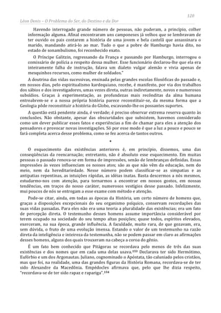 120
Léon Denis – O Problema do Ser, do Destino e da Dor
Havendo interrogado grande número de pessoas, não puderam, a princípio, colher
informação alguma. Afinal encontraram uns camponeses já velhos que se lembravam de
ter ouvido os pais contarem a história de uma jovem e bela castelã que assassinara o
marido, mandando atirá-lo ao mar. Tudo o que a pobre de Hamburgo havia dito, no
estado de sonambulismo, foi reconhecido exato.
O Príncipe Galitzin, regressando da França e passando por Hamburgo, interrogou o
comissário de polícia a respeito dessa mulher. Esse funcionário declarou-lhe que ela era
inteiramente falha de instrução, falava um dialeto vulgar alemão e vivia apenas de
mesquinhos recursos, como mulher de soldados.”
A doutrina das vidas sucessivas, ensinada pelas grandes escolas filosóficas do passado e,
em nossos dias, pelo espiritualismo kardequiano, recebe, é manifesto, por via dos trabalhos
dos sábios e dos investigadores, umas vezes direta, outras indiretamente, novos e numerosos
subsídios. Graças à experimentação, as profundezas mais recônditas da alma humana
entreabrem-se e a nossa própria história parece reconstituir-se, da mesma forma que a
Geologia pôde reconstituir a história do Globo, escavando-lhe os possantes suportes.
A questão está pendente ainda, é verdade; é preciso observar extrema reserva quanto às
conclusões. Não obstante, apesar das obscuridades que subsistem, havemos considerado
como um dever publicar esses fatos e experiências a fim de chamar para eles a atenção dos
pensadores e provocar novas investigações. Só por esse modo é que a luz a pouco e pouco se
fará completa acerca desse problema, como se fez acerca de tantos outros.
*
O esquecimento das existências anteriores é, em princípio, dissemos, uma das
conseqüências da reencarnação; entretanto, não é absoluto esse esquecimento. Em muitas
pessoas o passado renova-se em forma de impressões, senão de lembranças definidas. Essas
impressões às vezes influenciam os nossos atos; são as que não vêm da educação, nem do
meio, nem da hereditariedade. Nesse número podem classificar-se as simpatias e as
antipatias repentinas, as intuições rápidas, as idéias inatas. Basta descermos a nós mesmos,
estudarmo-nos com atenção, para tornarmos a encontrar em nossos gostos, em nossas
tendências, em traços do nosso caráter, numerosos vestígios desse passado. Infelizmente,
mui poucos de nós se entregam a esse exame com método e atenção.
Pode-se citar, ainda, em todas as épocas da História, um certo número de homens que,
graças a disposições excepcionais do seu organismo psíquico, conservam recordações das
suas vidas passadas. Para eles não era uma teoria a pluralidade das existências; era um fato
de percepção direta. O testemunho desses homens assume importância considerável por
terem ocupado na sociedade do seu tempo altas posições; quase todos, espíritos elevados,
exerceram, na sua época, grande influência. A faculdade, muito rara, de que gozavam, era,
sem dúvida, o fruto de uma evolução imensa. Estando o valor de um testemunho na razão
direta da inteligência e inteireza da testemunha, não se podem passar em claro as afirmações
desses homens, alguns dos quais trouxeram na cabeça a coroa do gênio.
É um fato bem conhecido que Pitágoras se recordava pelo menos de três das suas
existências e dos nomes que em cada uma delas usava.153 Declarava ter sido Hermótimo,
Eufórbio e um dos Argonautas. Juliano, cognominado o Apóstata, tão caluniado pelos cristãos,
mas que foi, na realidade, uma das grandes figuras da História Romana, recordava-se de ter
sido Alexandre da Macedônia. Empédocles afirmava que, pelo que lhe dizia respeito,
“recordava-se de ter sido rapaz e rapariga”.154
 