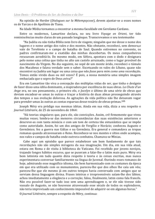 121
Léon Denis – O Problema do Ser, do Destino e da Dor
Na opinião de Herder (Dialogues sur la Métempsycose), devem ajuntar-se a esses nomes
os de Yarcas e de Apolônio de Tiana.
Na Idade Média tornamos a encontrar a mesma faculdade em Gerolamo Cardano.
Entre os modernos, Lamartine declara, no seu livro Voyage en Orient, ter tido
reminiscências muito claras de um passado longínquo. Transcrevamos o seu testemunho
“Na Judéia eu não tinha Bíblia nem livro de viagem; ninguém que me desse o nome dos
lugares e o nome antigo dos vales e dos montes. Não obstante, reconheci, sem demora,o
vale de Terebinto e o campo de batalha de Saul. Quando estivemos no convento, os
padres confirmaram-me a exatidão das minhas descobertas. Os meus companheiros
recusavam acreditá-lo. Do mesmo modo, em Séfora, apontara com o dedo e designara
pelo nome uma colina que tinha no alto um castelo arruinado, como o lugar provável do
nascimento da Virgem. No dia seguinte, no sopé de um monte árido, reconheci o túmulo
dos Macabeus e falava verdade sem o saber. Excetuando os vales do Líbano, quase não
encontrei na Judéia um lugar ou uma coisa que não fosse para mim como uma recordação.
Temos então vivido duas ou mil vezes? É pois, a nossa memória uma simples imagem
embaciada que o sopro de Deus aviva?”
Era em Lamartine tão viva a concepção das múltiplas vidas do ser, que tinha o desígnio
de fazer disso uma idéia dominante, a inspiradora por excelência de suas obras. La Chute d'un
Ange era, no seu pensamento, o primeiro elo, e Jocelyn o último de uma série de obras que
deviam encadear-se umas às outras e traçar a história de duas almas prosseguindo através
dos tempos a sua evolução dolorosa. As agitações da vida política não lhe deixavam vagar
para prender umas às outras as contas esparsas desse rosário de obras-primas.155
Joseph Méry era pródigo nas mesmas idéias. Ainda em sua vida, dizia a seu respeito o
Journal Littéraire, de 25 de novembro de 1864:
“Há teorias singulares que, para ele, são convicções. Assim, crê firmemente que viveu
muitas vezes; lembra-se das menores circunstâncias das suas existências anteriores e
descreve-as com tanta minúcia e com um tom de certeza tão entusiástico que se impõe
como autoridade. Assim, foi um dos amigos de Vergílio e Horácio; conheceu Augusto e
Germânico; fez a guerra nas Gálias e na Germânia. Era general e comandava as tropas
romanas quando atravessaram o Reno. Reconhece-se nos montes e sítios onde acampou,
nos vales e campos de batalha onde outrora combateu. Chamava-se Mínias.
Cabe aqui um episódio que parece estabelecer um bom fundamento de que tais
recordações não são simples miragens da sua imaginação. Um dia, em sua vida atual,
estava em Roma e de visita à biblioteca do Vaticano. Foi recebido por jovens noviços,
trajando longos hábitos escuros, que se puseram a falar-lhe o latim mais puro. Méry era
bom latinista em tudo quanto dizia respeito à teoria e às coisas escritas, mas nunca
experimentara conversar familiarmente na língua de Juvenal. Ouvindo esses romanos de
hoje, admirando esse magnífico idioma, tão bem harmonizado com os costumes da época
em que era utilizado com os monumentos, pareceu-lhe que dos olhos lhe caía um véu;
pareceu-lhe que ele mesmo já em outros tempos havia conversado com amigos que se
serviam dessa linguagem divina. Frases inteiras e irrepreensíveis saíam-lhe dos lábios;
achou imediatamente a elegância e a correção; falou, finalmente, latim como fala francês.
Não era possível fazer-se tudo isso sem uma aprendizagem e, se ele não tivesse sido
vassalo de Augusto, se não houvesse atravessado esse século de todos os esplendores,
não teria improvisado um conhecimento impossível de adquirir-se em algumas horas.”
O Journal Littéraire, sempre a respeito de Méry, continua:
 