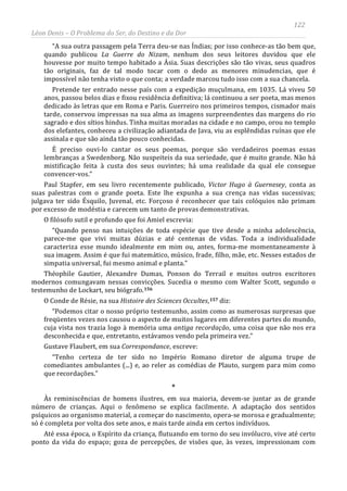 122
Léon Denis – O Problema do Ser, do Destino e da Dor
“A sua outra passagem pela Terra deu-se nas Índias; por isso conhece-as tão bem que,
quando publicou La Guerre do Nizam, nenhum dos seus leitores duvidou que ele
houvesse por muito tempo habitado a Ásia. Suas descrições são tão vivas, seus quadros
tão originais, faz de tal modo tocar com o dedo as menores minudencias, que é
impossível não tenha visto o que conta; a verdade marcou tudo isso com a sua chancela.
Pretende ter entrado nesse país com a expedição muçulmana, em 1035. Lá viveu 50
anos, passou belos dias e fixou residência definitiva; lá continuou a ser poeta, mas menos
dedicado às letras que em Roma e Paris. Guerreiro nos primeiros tempos, cismador mais
tarde, conservou impressas na sua alma as imagens surpreendentes das margens do rio
sagrado e dos sítios hindus. Tinha muitas moradas na cidade e no campo, orou no templo
dos elefantes, conheceu a civilização adiantada de Java, viu as esplêndidas ruínas que ele
assinala e que são ainda tão pouco conhecidas.
É preciso ouvi-lo cantar os seus poemas, porque são verdadeiros poemas essas
lembranças a Swedenborg. Não suspeiteis da sua seriedade, que é muito grande. Não há
mistificação feita à custa dos seus ouvintes; há uma realidade da qual ele consegue
convencer-vos.”
Paul Stapfer, em seu livro recentemente publicado, Victor Hugo à Guernesey, conta as
suas palestras com o grande poeta. Este lhe expunha a sua crença nas vidas sucessivas;
julgava ter sido Ésquilo, Juvenal, etc. Forçoso é reconhecer que tais colóquios não primam
por excesso de modéstia e carecem um tanto de provas demonstrativas.
O filósofo sutil e profundo que foi Amiel escrevia:
“Quando penso nas intuições de toda espécie que tive desde a minha adolescência,
parece-me que vivi muitas dúzias e até centenas de vidas. Toda a individualidade
caracteriza esse mundo idealmente em mim ou, antes, forma-me momentaneamente à
sua imagem. Assim é que fui matemático, músico, frade, filho, mãe, etc. Nesses estados de
simpatia universal, fui mesmo animal e planta.”
Théophile Gautier, Alexandre Dumas, Ponson do Terrail e muitos outros escritores
modernos comungavam nessas convicções. Sucedia o mesmo com Walter Scott, segundo o
testemunho de Lockart, seu biógrafo.156
O Conde de Résie, na sua Histoire des Sciences Occultes,157
Até essa época, o Espírito da criança, flutuando em torno do seu invólucro, vive até certo
ponto da vida do espaço; goza de percepções, de visões que, às vezes, impressionam com
diz:
“Podemos citar o nosso próprio testemunho, assim como as numerosas surpresas que
freqüentes vezes nos causou o aspecto de muitos lugares em diferentes partes do mundo,
cuja vista nos trazia logo à memória uma antiga recordação, uma coisa que não nos era
desconhecida e que, entretanto, estávamos vendo pela primeira vez.”
Gustave Flaubert, em sua Correspondance, escreve:
“Tenho certeza de ter sido no Império Romano diretor de alguma trupe de
comediantes ambulantes (...) e, ao reler as comédias de Plauto, surgem para mim como
que recordações.”
*
Às reminiscências de homens ilustres, em sua maioria, devem-se juntar as de grande
número de crianças. Aqui o fenômeno se explica facilmente. A adaptação dos sentidos
psíquicos ao organismo material, a começar do nascimento, opera-se morosa e gradualmente;
só é completa por volta dos sete anos, e mais tarde ainda em certos indivíduos.
 