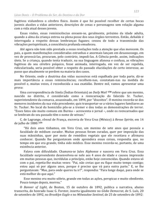 123
Léon Denis – O Problema do Ser, do Destino e da Dor
fugitivos vislumbres o cérebro físico. Assim é que foi possível recolher de certas bocas
juvenis alusões a vidas anteriores, descrições de cenas e personagens sem relação alguma
com a vida atual desses jovens.
Essas visões, essas reminiscências esvaem-se, geralmente, próximo da idade adulta,
quando a alma da criança entrou na plena posse dos seus órgãos terrestres. Então, debalde é
interrogada a respeito dessas lembranças fugazes; cessou de todo a transmissão das
vibrações perispirituais, a consciência profunda emudeceu.
Até agora não tem sido prestada a essas revelações toda a atenção que elas merecem. Os
pais, a quem manifestações consideradas estranhas e anormais lançam em desassossego, em
vez de provocá-las, procuram, pelo contrário, impedi-las. A Ciência perde, assim, indicações
úteis. Se a criança, quando tenta traduzir, na sua linguagem afanosa e confusa, as vibrações
fugitivas do seu cérebro psíquico, fosse animada, interrogada, em vez de ser repelida,
ridicularizada, seria possível obter a respeito do passado elucidações de certo interesse, ao
passo que atualmente se perdem na maioria dos casos.
No Oriente, onde a doutrina das vidas sucessivas está espalhada por toda parte, dá-se
mais importância a essas reminiscências; recolhem-nas, constatam-nas na medida do
possível e, muitas vezes, é reconhecida a sua exatidão. Dentre mil, vamos apresentar uma
prova:
Uma correspondência de Simla (Índias Orientais) ao Daily Mail 158 refere que um menino,
nascido no distrito, é considerado como a reencarnação do falecido Sr. Tucker,
superintendente da comarca, assassinado, em 1894, por “discoitos”. O menino recorda-se dos
menores incidentes da sua vida precedente; quis transportar-se a vários lugares familiares ao
Sr. Tucker. No local do homicídio pôs-se a tremer e deu todas as demonstrações de terror.
“Esses fatos são muito comuns em Burma – acrescenta o jornal –, onde os reencarnados que
se lembram do seu passado têm o nome de winsas.”
C. de Lagrange, cônsul de França, escrevia de Vera Cruz (México) à Revue Spirite, em 14
de julho de 1880:159
“Há dois anos tínhamos, em Vera Cruz, um menino de sete anos que possuía a
faculdade de médium curador. Muitas pessoas foram curadas, quer por imposição das
suas mãozinhas, quer por meio de remédios vegetais que ele receitava e afirmava
conhecer. Quando lhe perguntavam onde aprendera essas coisas, respondia que, no
tempo em que era grande, tinha sido médico. Esse menino recorda-se, portanto, de uma
existência anterior.
Falava com dificuldade. Chamava-se Jules Alphonse e nascera em Vera Cruz. Essa
faculdade surpreendente desenvolveu-se nele aos 4 anos de idade e causou impressão
em muitas pessoas que, incrédulas a princípio, estão hoje convencidas. Quando estava só
com o pai, repetia-lhe muitas vezes: “Pai, não creias que eu fique muito tempo contigo;
estou aqui só por alguns anos, porque é preciso que vá para outra parte.” E, se lhe
perguntavam: “Mas, para onde queres tu ir?”, respondia: “Para longe daqui, para onde se
está melhor do que aqui.”
Esse menino era muito sóbrio, grande em todas as ações, perspicaz e muito obediente.
Pouco tempo depois, morreu.”
O Banner of Light, de Boston, 15 de outubro de 1892, publica a narrativa, abaixo
transcrita, do honrado Isaac G. Forster, inserta igualmente no Globe Democrat, de S. Luís, 20
de setembro de 1892, no Brooklyn Eagle e no Milwaukee Sentinel, de 25 de setembro de 1892:
 